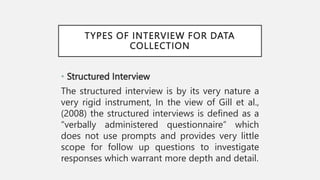 TYPES OF INTERVIEW FOR DATA
COLLECTION
• Structured Interview
The structured interview is by its very nature a
very rigid instrument, In the view of Gill et al.,
(2008) the structured interviews is defined as a
“verbally administered questionnaire” which
does not use prompts and provides very little
scope for follow up questions to investigate
responses which warrant more depth and detail.
 