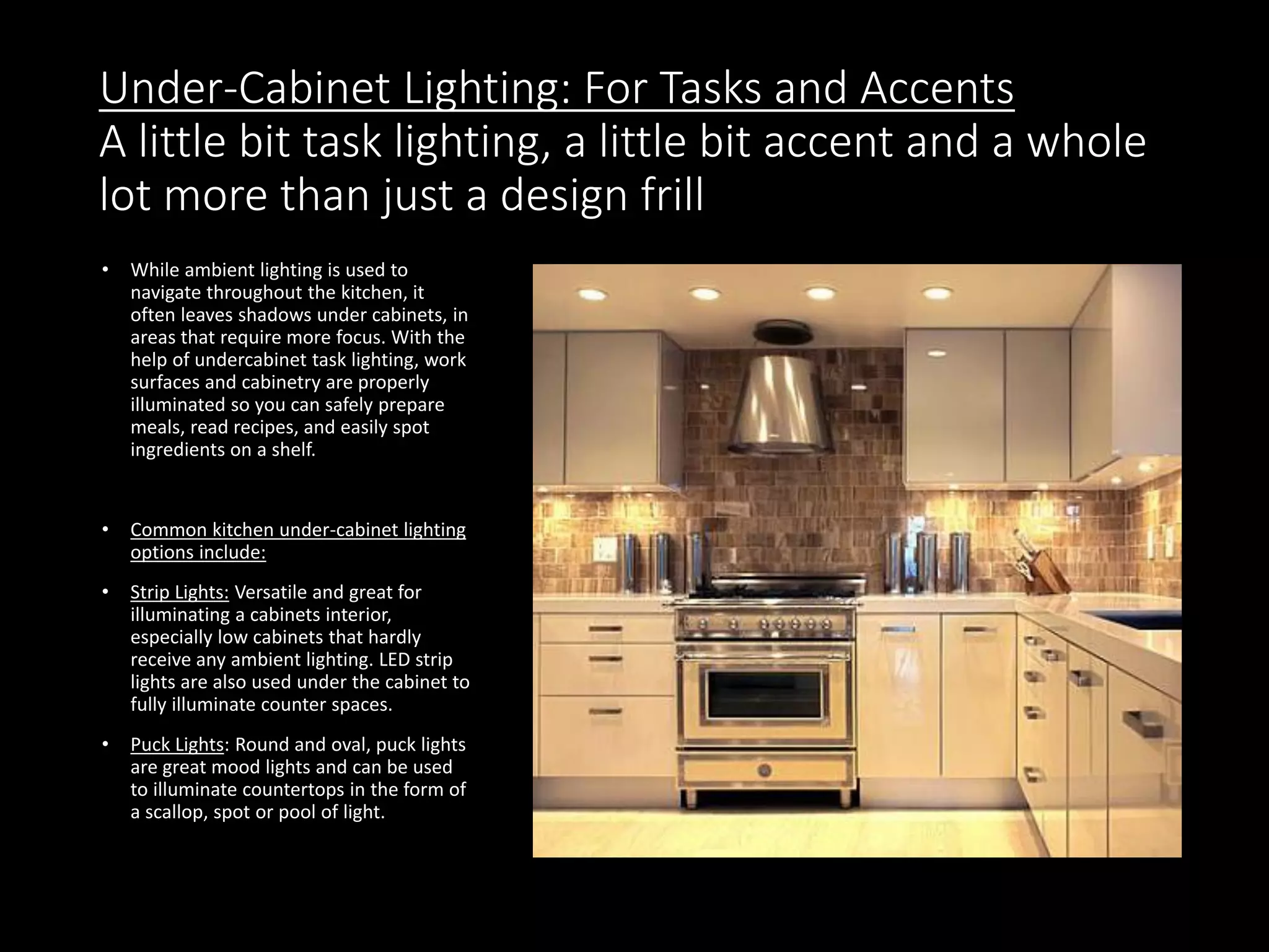 Under-Cabinet Lighting: For Tasks and Accents
A little bit task lighting, a little bit accent and a whole
lot more than just a design frill
• While ambient lighting is used to
navigate throughout the kitchen, it
often leaves shadows under cabinets, in
areas that require more focus. With the
help of undercabinet task lighting, work
surfaces and cabinetry are properly
illuminated so you can safely prepare
meals, read recipes, and easily spot
ingredients on a shelf.
• Common kitchen under-cabinet lighting
options include:
• Strip Lights: Versatile and great for
illuminating a cabinets interior,
especially low cabinets that hardly
receive any ambient lighting. LED strip
lights are also used under the cabinet to
fully illuminate counter spaces.
• Puck Lights: Round and oval, puck lights
are great mood lights and can be used
to illuminate countertops in the form of
a scallop, spot or pool of light.
 