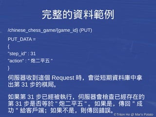 ©©Triton Ho @ Mar's PotatoTriton Ho @ Mar's Potato
完整的資料範例
/chinese_chess_game/{game_id} (PUT)
PUT_DATA =
{
"step_id" : 31
"action" : " 炮二平五 "
}
伺服器收到這個 Request 時，會從短期資料庫中拿
出第 31 步的棋局。
如果第 31 步已經被執行，伺服器會檢查已經存在的
第 31 步是否等於 " 炮二平五 " 。如果是，傳回＂成
功＂給客戶端；如果不是，則傳回錯誤。
 