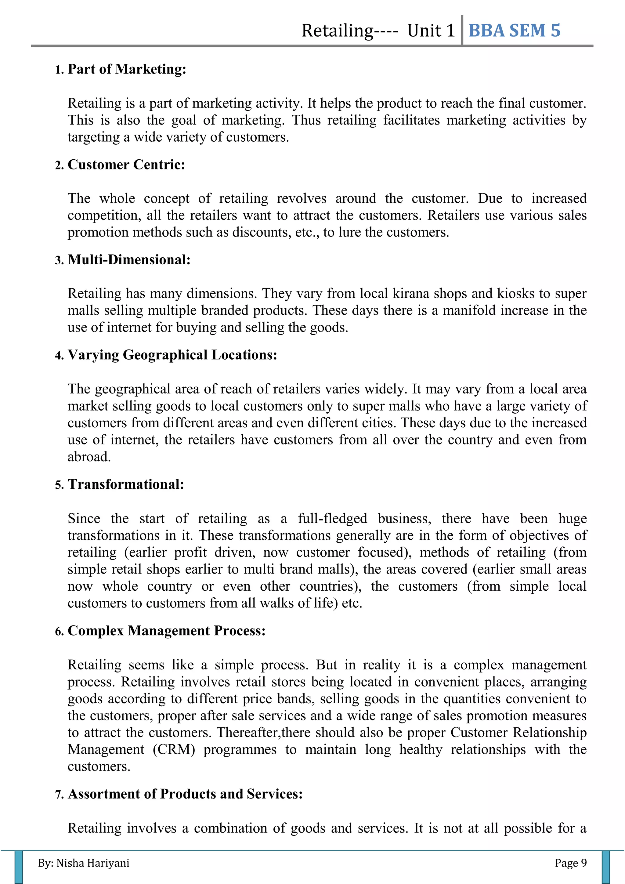 Retailing---- Unit 1 BBA SEM 5
By: Nisha Hariyani Page 9
1. Part of Marketing:
Retailing is a part of marketing activity. It helps the product to reach the final customer.
This is also the goal of marketing. Thus retailing facilitates marketing activities by
targeting a wide variety of customers.
2. Customer Centric:
The whole concept of retailing revolves around the customer. Due to increased
competition, all the retailers want to attract the customers. Retailers use various sales
promotion methods such as discounts, etc., to lure the customers.
3. Multi-Dimensional:
Retailing has many dimensions. They vary from local kirana shops and kiosks to super
malls selling multiple branded products. These days there is a manifold increase in the
use of internet for buying and selling the goods.
4. Varying Geographical Locations:
The geographical area of reach of retailers varies widely. It may vary from a local area
market selling goods to local customers only to super malls who have a large variety of
customers from different areas and even different cities. These days due to the increased
use of internet, the retailers have customers from all over the country and even from
abroad.
5. Transformational:
Since the start of retailing as a full-fledged business, there have been huge
transformations in it. These transformations generally are in the form of objectives of
retailing (earlier profit driven, now customer focused), methods of retailing (from
simple retail shops earlier to multi brand malls), the areas covered (earlier small areas
now whole country or even other countries), the customers (from simple local
customers to customers from all walks of life) etc.
6. Complex Management Process:
Retailing seems like a simple process. But in reality it is a complex management
process. Retailing involves retail stores being located in convenient places, arranging
goods according to different price bands, selling goods in the quantities convenient to
the customers, proper after sale services and a wide range of sales promotion measures
to attract the customers. Thereafter,there should also be proper Customer Relationship
Management (CRM) programmes to maintain long healthy relationships with the
customers.
7. Assortment of Products and Services:
Retailing involves a combination of goods and services. It is not at all possible for a
 