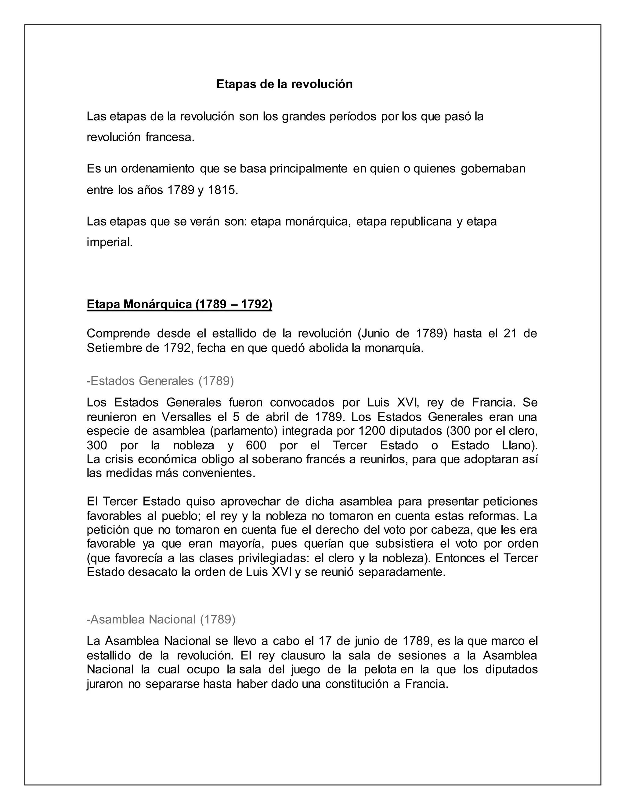 Etapas de la revolución
Las etapas de la revolución son los grandes períodos por los que pasó la
revolución francesa.
Es un ordenamiento que se basa principalmente en quien o quienes gobernaban
entre los años 1789 y 1815.
Las etapas que se verán son: etapa monárquica, etapa republicana y etapa
imperial.
Etapa Monárquica (1789 – 1792)
Comprende desde el estallido de la revolución (Junio de 1789) hasta el 21 de
Setiembre de 1792, fecha en que quedó abolida la monarquía.
-Estados Generales (1789)
Los Estados Generales fueron convocados por Luis XVI, rey de Francia. Se
reunieron en Versalles el 5 de abril de 1789. Los Estados Generales eran una
especie de asamblea (parlamento) integrada por 1200 diputados (300 por el clero,
300 por la nobleza y 600 por el Tercer Estado o Estado Llano).
La crisis económica obligo al soberano francés a reunirlos, para que adoptaran así
las medidas más convenientes.
El Tercer Estado quiso aprovechar de dicha asamblea para presentar peticiones
favorables al pueblo; el rey y la nobleza no tomaron en cuenta estas reformas. La
petición que no tomaron en cuenta fue el derecho del voto por cabeza, que les era
favorable ya que eran mayoría, pues querían que subsistiera el voto por orden
(que favorecía a las clases privilegiadas: el clero y la nobleza). Entonces el Tercer
Estado desacato la orden de Luis XVI y se reunió separadamente.
-Asamblea Nacional (1789)
La Asamblea Nacional se llevo a cabo el 17 de junio de 1789, es la que marco el
estallido de la revolución. El rey clausuro la sala de sesiones a la Asamblea
Nacional la cual ocupo la sala del juego de la pelota en la que los diputados
juraron no separarse hasta haber dado una constitución a Francia.
 