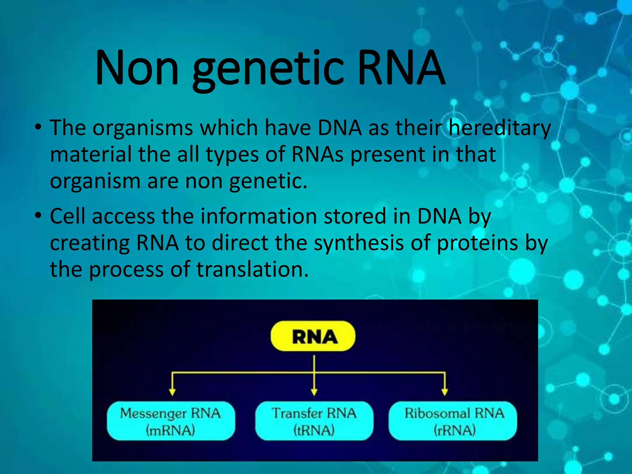 Non genetic RNA
• The organisms which have DNA as their hereditary
material the all types of RNAs present in that
organism are non genetic.
• Cell access the information stored in DNA by
creating RNA to direct the synthesis of proteins by
the process of translation.
 