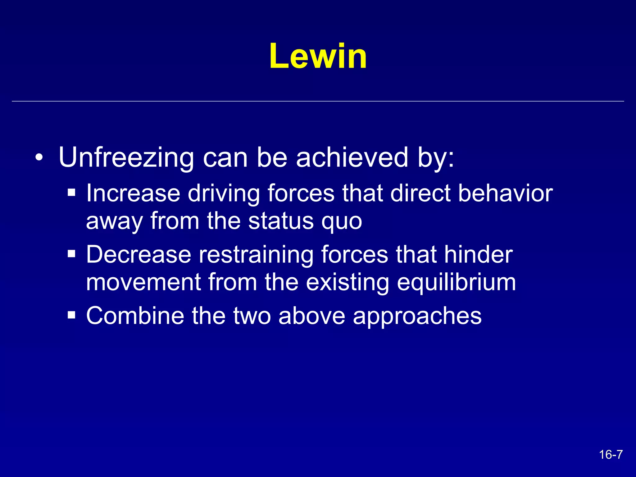 Lewin Unfreezing can be achieved by: Increase driving forces that direct behavior away from the status quo Decrease restraining forces that hinder movement from the existing equilibrium Combine the two above approaches 