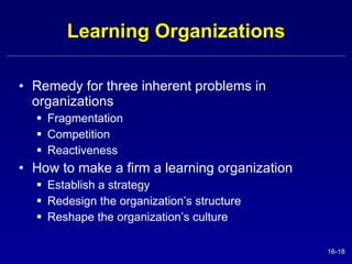 Learning Organizations Remedy for three inherent problems in organizations Fragmentation Competition Reactiveness How to make a firm a learning organization Establish a strategy Redesign the organization’s structure Reshape the organization’s culture 