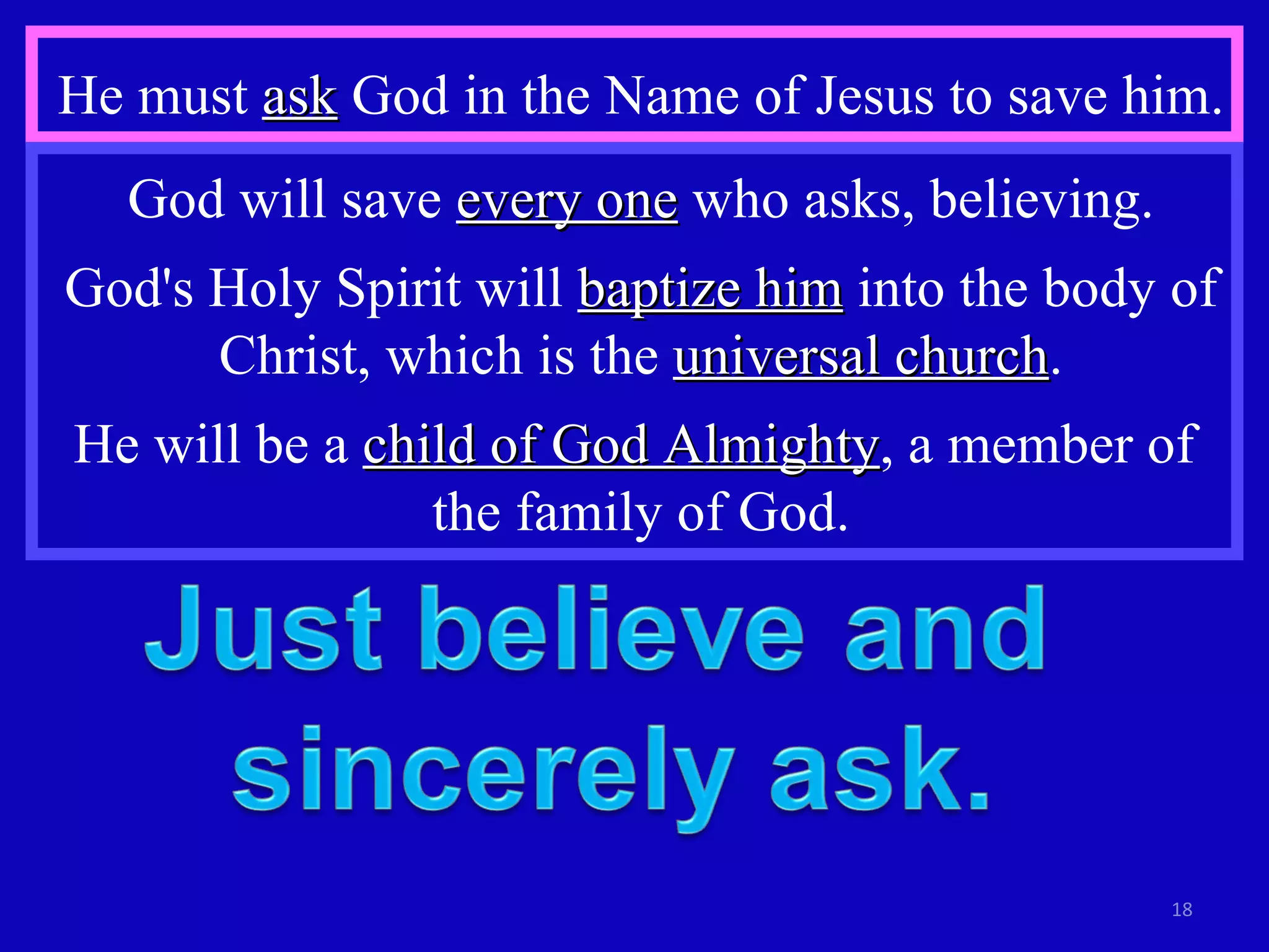 He must  ask  God in the Name of Jesus to save him. God will save  every one  who asks, believing. God's Holy Spirit will  baptize him  into the body of Christ, which is the  universal church . He will be a  child of God Almighty , a member of  the family of God. 