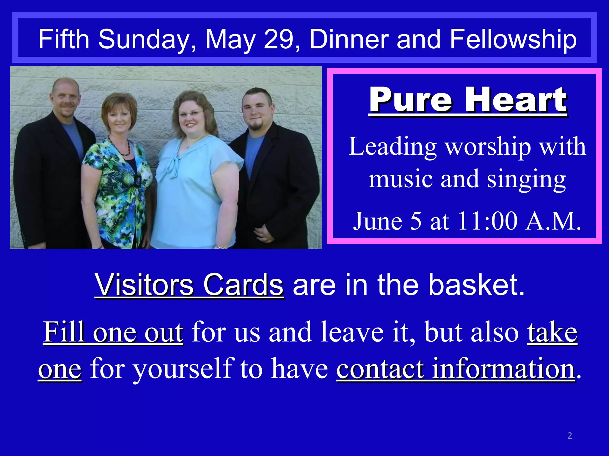 Fifth Sunday, May 29, Dinner and Fellowship Visitors Cards  are in the basket. Fill one out  for us and leave it, but also  take one  for yourself to have  contact information . Pure Heart Leading worship with music and singing June 5 at 11:00 A.M. 