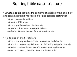 Routing table data structure Structure  route  contains the contents of a node on the linked list and contains routing information for one possible destination rt-net  -  destination address rt-mask  -  32 bir mask rt-gw  -  next-hop gateway for the route rt-metric  -  distance of the gateway in hops rt-ifnum  -  internal number of the network interface Fields used by the IP software rt-key  -  sort key used when inserting a node on the linked list rt-refcnt  - reference count of processes that hold a pointer to the route rt-usecnt  -  counts  the number of times the route has been used rt-next  -  contains pointers to the next node on the list 