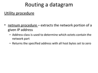Routing a datagram Utility procedure netnum procedure  – extracts the network portion of a given IP address Address class is used to determine which octets contain the network part Returns the specified address with all host bytes set to zero 