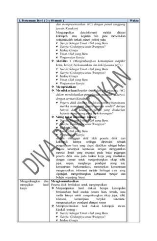 1. Pertemuan Ke-1 ( 3 x 40 menit ) Waktu
dan mempresentasikan (4C) dengan penuh tanggung
jawab (Karakter)
Mengumpulkan data/informasi melalui diskusi
kelompok atau kegiatan lain guna menemukan
solusimasalah terkait materi pokok yaitu
 Gereja Sebagai Umat Allah yang Baru
 Gereja: Gedungnya atau Orangnya?
 Makna Gereja
 Umat Allah yang Baru
 Pergumulan Gereja
 Aktivitas : :(Mengembangkan kemampuan berpikir
kritis, kreatif, berkomunikasi dan bekerjasama (4C),)
 Gereja Sebagai Umat Allah yang Baru
 Gereja: Gedungnya atau Orangnya?
 Makna Gereja
 Umat Allah yang Baru
 Pergumulan Gereja
 Mempraktikan
 Mendiskusikan(Berpikir kritis dan bekerjasama (4C)
dalam mendiskusikan penyelesaian masalah (Literasi)
dengan cermat (Karakter))
 Peserta didik diminta berdiskusi tentang bagaimana
mereka memahami gereja mereka sendiri? Berapa
banyak dari keuangan gereja yang disalurkan
kepada orang-orang yang berkekurangan?
 Saling tukar informasi tentang :
 Gereja Sebagai Umat Allah yang Baru
 Gereja: Gedungnya atau Orangnya?
 Makna Gereja
 Umat Allah yang Baru
 Pergumulan Gereja
dengan ditanggapi aktif oleh peserta didik dari
kelompok lainnya sehingga diperoleh sebuah
pengetahuan baru yang dapat dijadikan sebagai bahan
diskusi kelompok kemudian, dengan menggunakan
metode ilmiah yang terdapat pada buku pegangan
peserta didik atau pada lembar kerja yang disediakan
dengan cermat untuk mengembangkan sikap teliti,
jujur, sopan, menghargai pendapat orang lain,
kemampuan berkomunikasi, menerapkan kemampuan
mengumpulkan informasi melalui berbagai cara yang
dipelajari, mengembangkan kebiasaan belajar dan
belajar sepanjang hayat.
Mengembangkan dan
menyajikan hasil
karya
Mengkomunikasikan
Peserta didik berdiskusi untuk menyimpulkan
 Menyampaikan hasil diskusi berupa kesimpulan
berdasarkan hasil analisis secara lisan, tertulis, atau
media lainnya untuk mengembangkan sikap jujur, teliti,
toleransi, kemampuan berpikir sistematis,
mengungkapkan pendapat dengan sopan
 Mempresentasikan hasil diskusi kelompok secara
klasikal tentang :
 Gereja Sebagai Umat Allah yang Baru
 Gereja: Gedungnya atau Orangnya?
 Makna Gereja
 