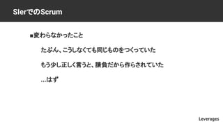SIerでのScrum
■変わらなかったこと
たぶん、こうしなくても同じものをつくっていた
もう少し正しく言うと、請負だから作らされていた
...はず
 