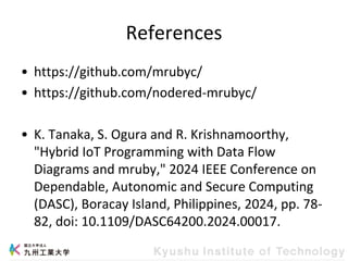 References
• https://github.com/mrubyc/
• https://github.com/nodered-mrubyc/
• K. Tanaka, S. Ogura and R. Krishnamoorthy,
"Hybrid IoT Programming with Data Flow
Diagrams and mruby," 2024 IEEE Conference on
Dependable, Autonomic and Secure Computing
(DASC), Boracay Island, Philippines, 2024, pp. 78-
82, doi: 10.1109/DASC64200.2024.00017.
 