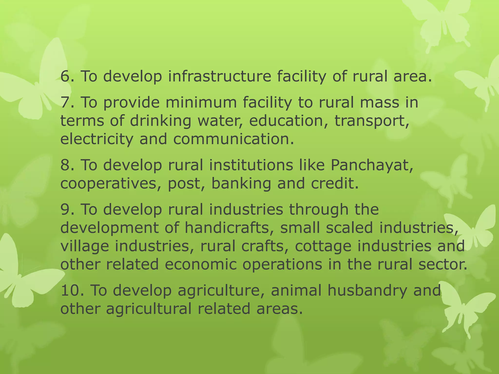 6. To develop infrastructure facility of rural area.
7. To provide minimum facility to rural mass in
terms of drinking water, education, transport,
electricity and communication.
8. To develop rural institutions like Panchayat,
cooperatives, post, banking and credit.
9. To develop rural industries through the
development of handicrafts, small scaled industries,
village industries, rural crafts, cottage industries and
other related economic operations in the rural sector.
10. To develop agriculture, animal husbandry and
other agricultural related areas.
 