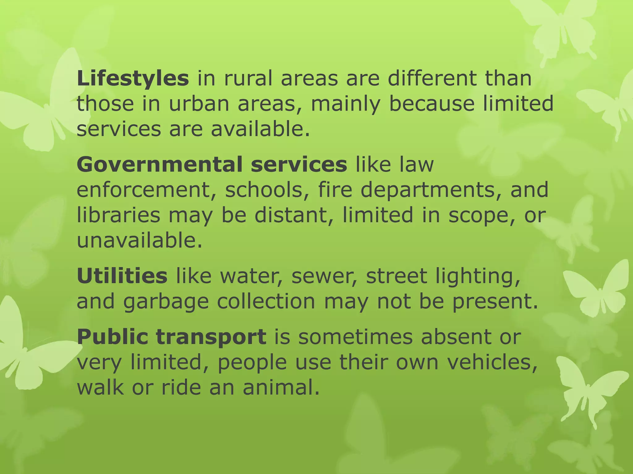 Lifestyles in rural areas are different than
those in urban areas, mainly because limited
services are available.
Governmental services like law
enforcement, schools, fire departments, and
libraries may be distant, limited in scope, or
unavailable.
Utilities like water, sewer, street lighting,
and garbage collection may not be present.
Public transport is sometimes absent or
very limited, people use their own vehicles,
walk or ride an animal.
 