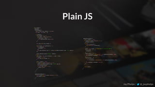 Jay Phelps | @_jayphelps
class	Example	{	
		@autobind	
		checkChange(e)	{	
				const	{	value:	key,	checked	}	=	e.target;	
				this.subs	=	this.subs	||	[];	
				if	(checked)	{	
						const	handler	=	e	=>	{	
								const	data	=	JSON.parse(e.data);	
								if	(data.key	===	key)	{	
										this.updateValue(key,	data.value);	
								}	
						};	
						this.subs.push({	key,	handler	})	
						const	socket	=	this.getSocket(()	=>	{	
								this.setState({	
										socketOpen:	true	
								});	
								this.subs.forEach(({	key	})	=>	socket.send(JSON.stringify({	type:	'sub',	key})));	
						});	
						socket.addEventListener('message',	handler);	
				}	else	{	
						const	index	=	this.subs.findIndex(x	=>	x.key	===	key);	
						if	(index	!==	-1)	{	
								this.subs.splice(index,	1);	
						}	
						const	{	socket	}	=	this;	
						if	(socket	&&	socket.readyState	===	1)	{	
								socket.send(JSON.stringify({	type:	'unsub',	key	}));	
								this.setInactive(key)l	
								if	(this.subs.length	===	0)	{	
										socket.close();	
								}	
						}	
				}	
		}	
		componentWillUnMount()	{	
				if	(this.socket	&&	this.socket.readyState	===	1)	{	
						this.socket.close();	
				}	
		}
Plain JS
		getSocket(callback)	{	
				const	{	socket	}	=	this;	
				if	(socket	&&	socket.readyState	===	1)	{	
						setTimeot(callback);	
				}	else	{	
						if	(this.reconnectId)	{	
								clearTimeout(this.reconnectId);	
						}	
						socket	=	this.socket	=	new	WebSocket(‘ws://localhost:3000');	
						socket.onopen	=	()	=>	{	
								callback();	
						};	
						socket.onerror	=	()	=>	{	
								this.reconnectId	=	setTimeout(()	=>	this.getSocket(callback),	1000);	
								this.setState({	socketOpen:	false	});	
						};	
						socket.onclose	=	(e)	=>	{	
								if	(!e.wasClean)	{	
										this.reconnectId	=	setTimeout(()	=>	this.getSocket(callback),	1000);	
								}	
								this.setState({	socketOpen:	false	});	
						};	
				}	
					
				return	socket;	
		}	
}
 
