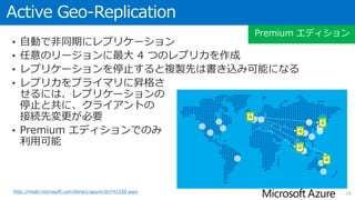 Geo-Replication
• 自動で非同期にレプリケーション
• Standard Geo-Replication は、対となるリージョンにオフラインのレプ
リカを作成（Standard, Premium エディション)
• Active Geo-Replication は、任意のリージョンに最大 4 つの読み取り専用
レプリカを作成（Premium エディションのみ）
• レプリケーションを停止すると
複製先はオンラインまたは
書き込み可能になる
• レプリカをプライマリに昇格さ
せるには、レプリケーションの
停止と共に、クライアントの
接続先変更が必要
• Standard, Premium エディション
でのみ利用可能
26http://msdn.microsoft.com/library/azure/dn783447.aspx
Standard, Premium エディション
 