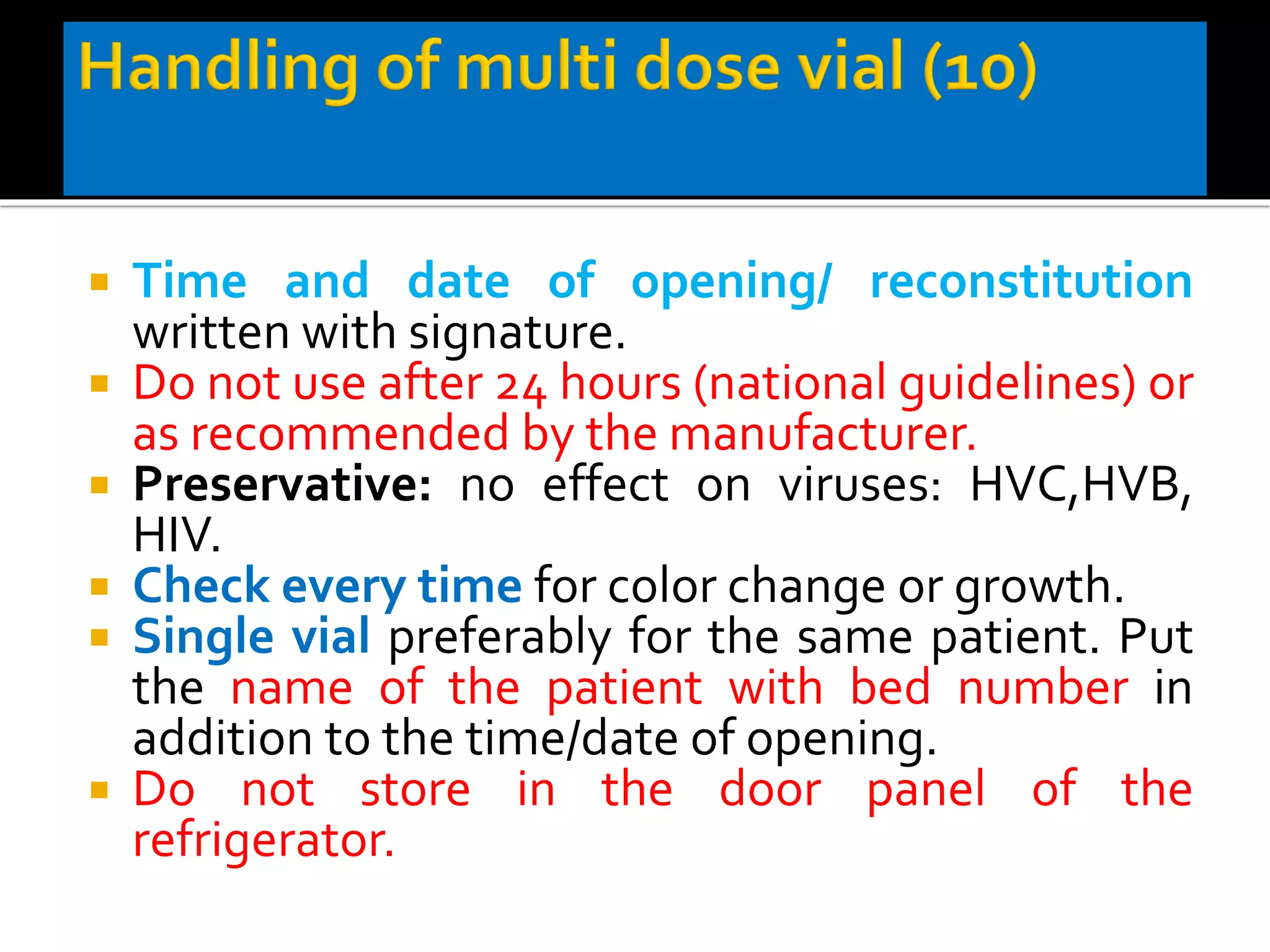  Time and date of opening/ reconstitution
written with signature.
 Do not use after 24 hours (national guidelines) or
as recommended by the manufacturer.
 Preservative: no effect on viruses: HVC,HVB,
HIV.
 Check every time for color change or growth.
 Single vial preferably for the same patient. Put
the name of the patient with bed number in
addition to the time/date of opening.
 Do not store in the door panel of the
refrigerator.
 