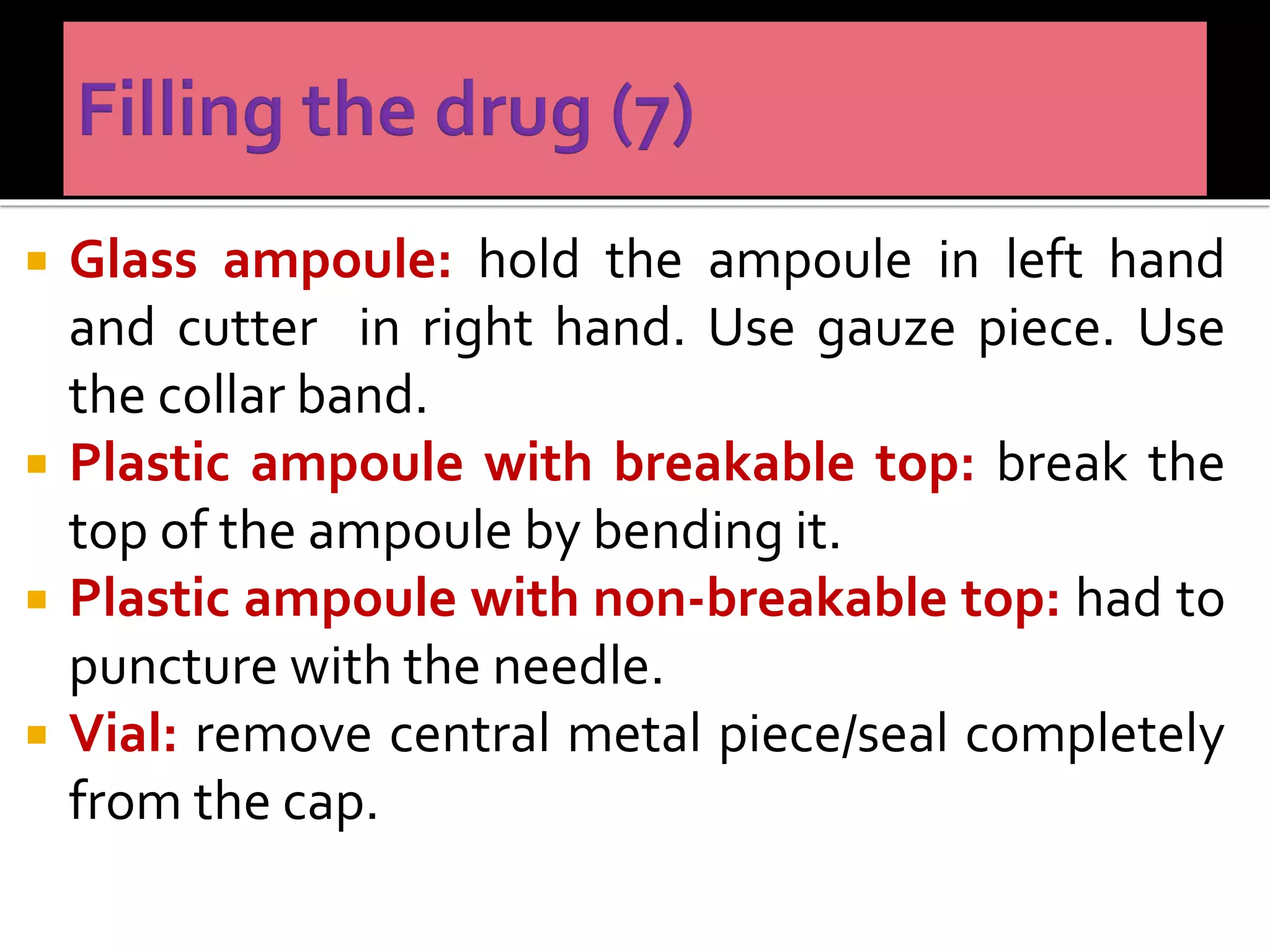  Glass ampoule: hold the ampoule in left hand
and cutter in right hand. Use gauze piece. Use
the collar band.
 Plastic ampoule with breakable top: break the
top of the ampoule by bending it.
 Plastic ampoule with non-breakable top: had to
puncture with the needle.
 Vial: remove central metal piece/seal completely
from the cap.
 