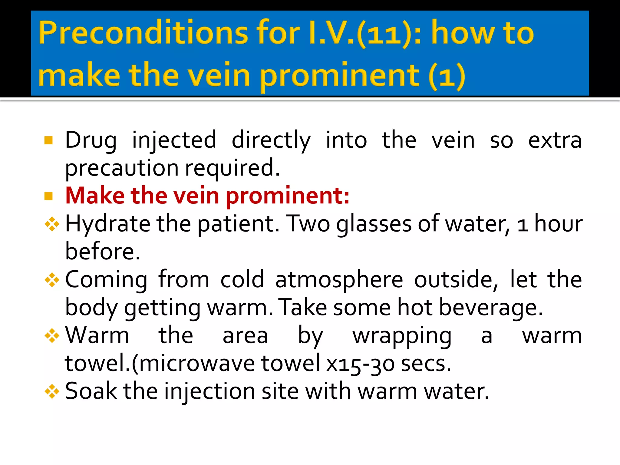  Drug injected directly into the vein so extra
precaution required.
 Make the vein prominent:
❖ Hydrate the patient. Two glasses of water, 1 hour
before.
❖ Coming from cold atmosphere outside, let the
body getting warm.Take some hot beverage.
❖ Warm the area by wrapping a warm
towel.(microwave towel x15-30 secs.
❖ Soak the injection site with warm water.
 