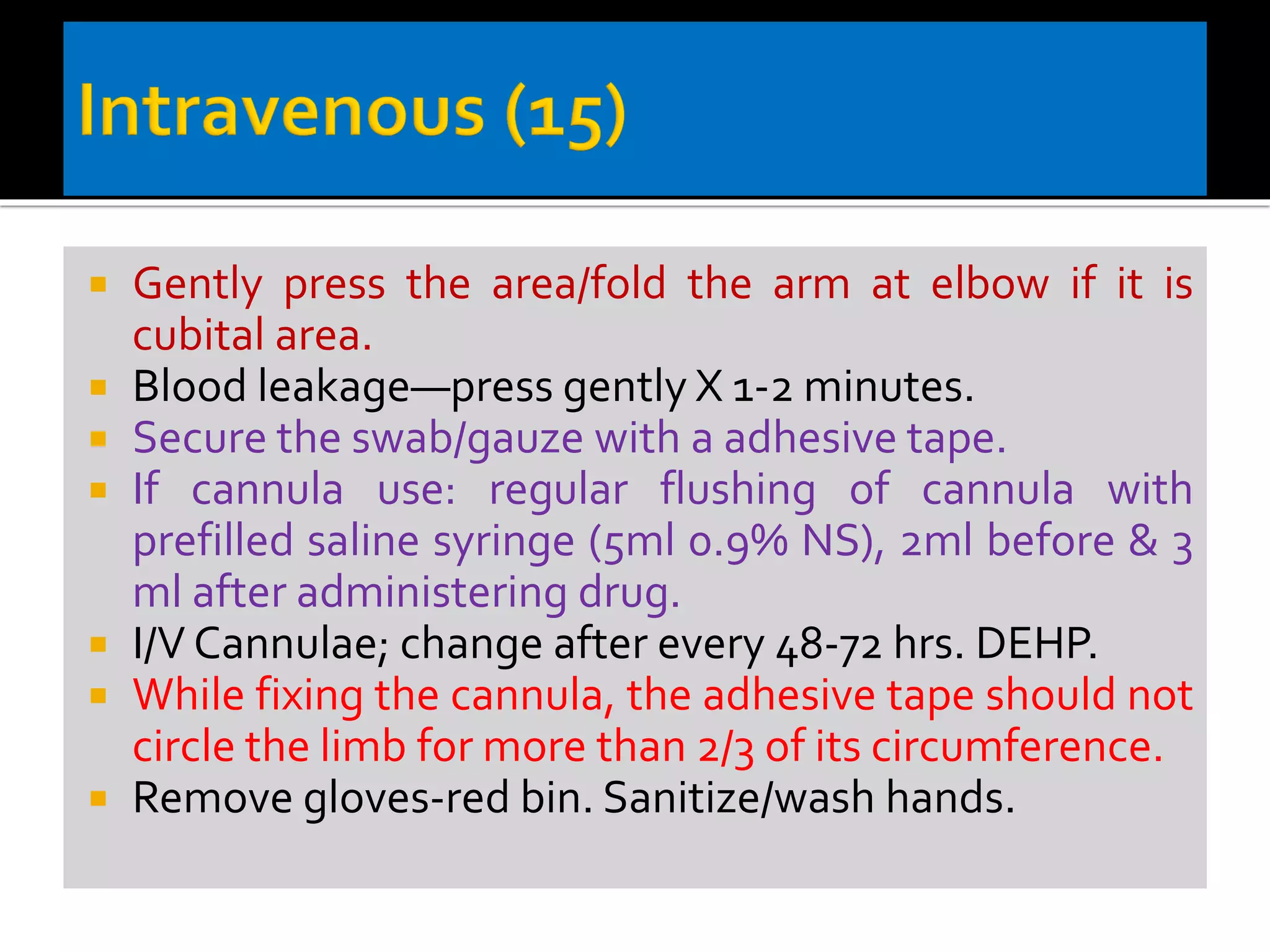  Gently press the area/fold the arm at elbow if it is
cubital area.
 Blood leakage—press gently X 1-2 minutes.
 Secure the swab/gauze with a adhesive tape.
 If cannula use: regular flushing of cannula with
prefilled saline syringe (5ml 0.9% NS), 2ml before & 3
ml after administering drug.
 I/V Cannulae; change after every 48-72 hrs. DEHP.
 While fixing the cannula, the adhesive tape should not
circle the limb for more than 2/3 of its circumference.
 Remove gloves-red bin. Sanitize/wash hands.
 