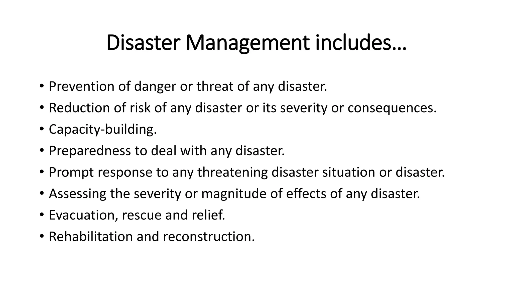Disaster Management includes…
• Prevention of danger or threat of any disaster.
• Reduction of risk of any disaster or its severity or consequences.
• Capacity-building.
• Preparedness to deal with any disaster.
• Prompt response to any threatening disaster situation or disaster.
• Assessing the severity or magnitude of effects of any disaster.
• Evacuation, rescue and relief.
• Rehabilitation and reconstruction.
 