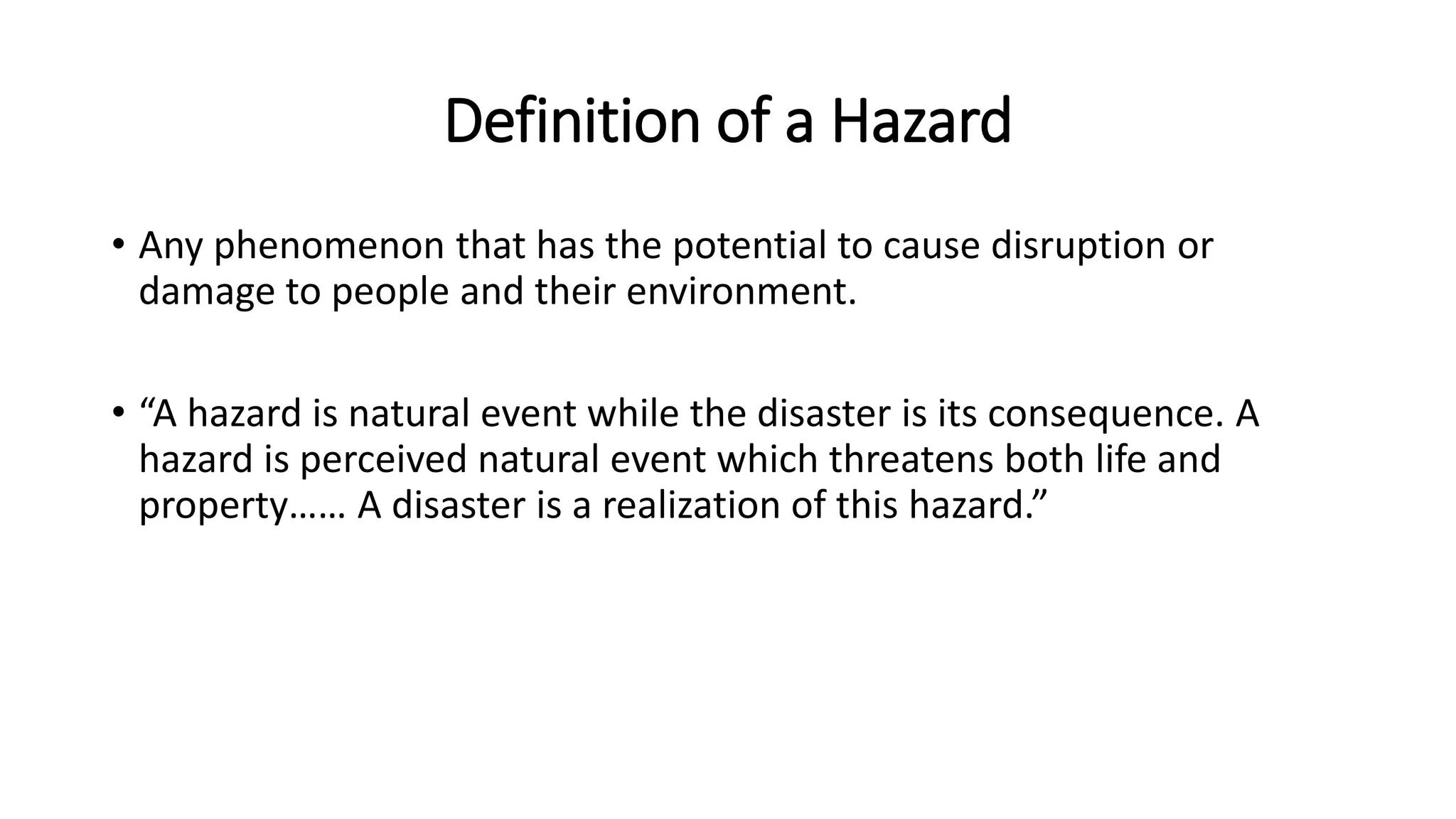 Definition of a Hazard
• Any phenomenon that has the potential to cause disruption or
damage to people and their environment.
• “A hazard is natural event while the disaster is its consequence. A
hazard is perceived natural event which threatens both life and
property…… A disaster is a realization of this hazard.”
 