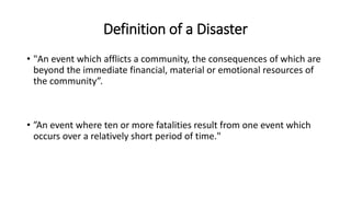Definition of a Disaster
• "An event which afflicts a community, the consequences of which are
beyond the immediate financial, material or emotional resources of
the community”.
• ”An event where ten or more fatalities result from one event which
occurs over a relatively short period of time."
 