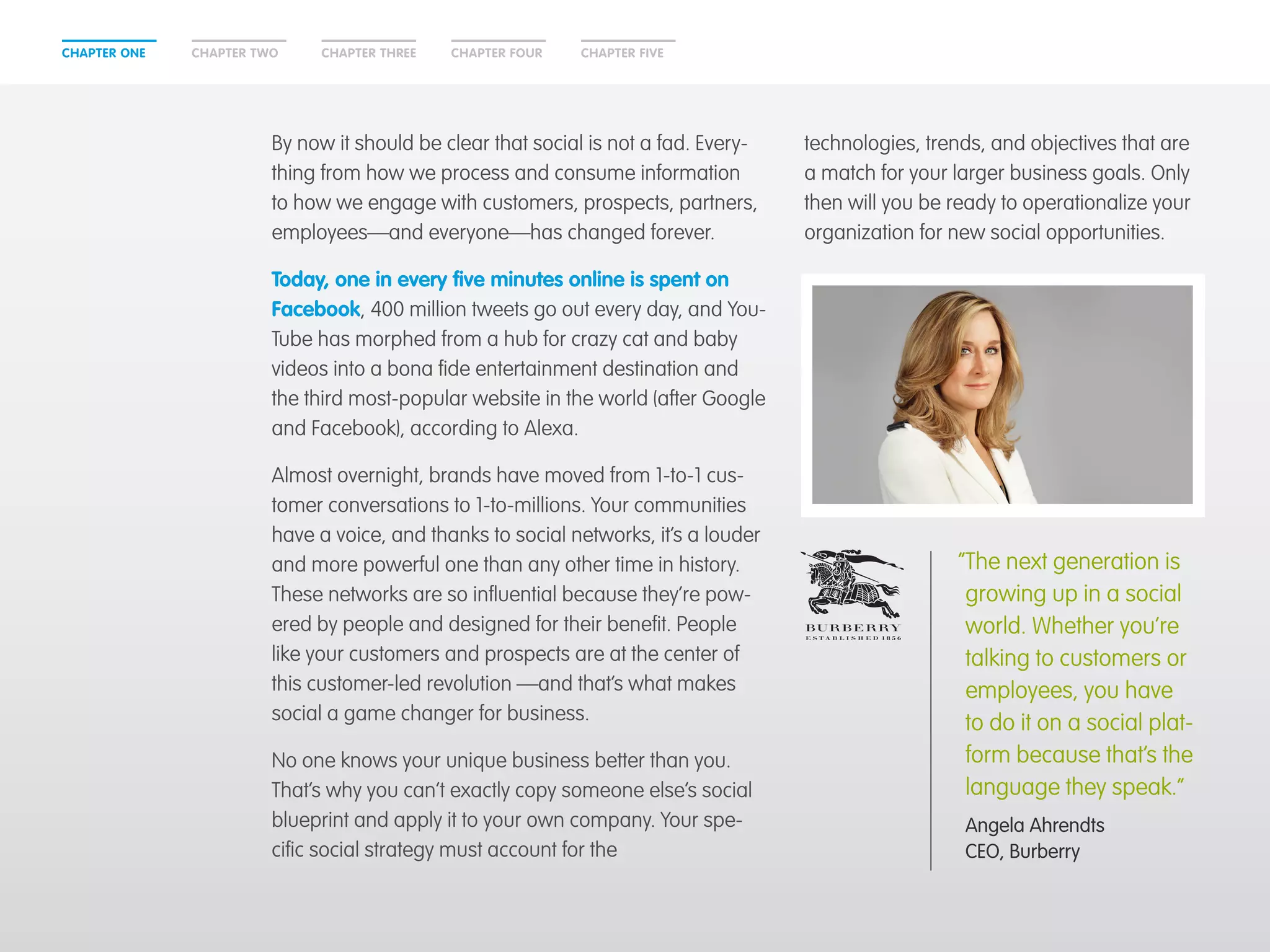 CHAPTER ONE CHAPTER THREECHAPTER TWO CHAPTER FOUR CHAPTER FIVE
By now it should be clear that social is not a fad. Every-
thing from how we process and consume information
to how we engage with customers, prospects, partners,
employees—and everyone—has changed forever.
Today, one in every five minutes online is spent on
Facebook, 400 million tweets go out every day, and You-
Tube has morphed from a hub for crazy cat and baby
videos into a bona fide entertainment destination and
the third most-popular website in the world (after Google
and Facebook), according to Alexa.
Almost overnight, brands have moved from 1-to-1 cus-
tomer conversations to 1-to-millions. Your communities
have a voice, and thanks to social networks, it’s a louder
and more powerful one than any other time in history.
These networks are so influential because they’re pow-
ered by people and designed for their benefit. People
like your customers and prospects are at the center of
this customer-led revolution —and that’s what makes
social a game changer for business.
No one knows your unique business better than you.
That’s why you can’t exactly copy someone else’s social
blueprint and apply it to your own company. Your spe-
cific social strategy must account for the
technologies, trends, and objectives that are
a match for your larger business goals. Only
then will you be ready to operationalize your
organization for new social opportunities.
“The next generation is
growing up in a social
world. Whether you’re
talking to customers or
employees, you have
to do it on a social plat-
form because that’s the
language they speak.”
	Angela Ahrendts
CEO, Burberry
 