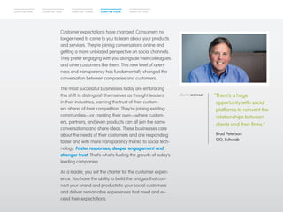 CHAPTER ONE CHAPTER THREECHAPTER TWO CHAPTER FOUR CHAPTER FIVE
Customer expectations have changed. Consumers no
longer need to come to you to learn about your products
and services. They’re joining conversations online and
getting a more unbiased perspective on social channels.
They prefer engaging with you alongside their colleagues
and other customers like them. This new level of open-
ness and transparency has fundamentally changed the
conversation between companies and customers.
The most successful businesses today are embracing
this shift to distinguish themselves as thought leaders
in their industries, earning the trust of their custom-
ers ahead of their competition. They’re joining existing
communities—or creating their own—where custom-
ers, partners, and even products can all join the same
conversations and share ideas. These businesses care
about the needs of their customers and are responding
faster and with more transparency thanks to social tech-
nology. Faster responses, deeper engagement and
stronger trust: That’s what’s fueling the growth of today’s
leading companies.
As a leader, you set the charter for the customer experi-
ence. You have the ability to build the bridges that con-
nect your brand and products to your social customers
and deliver remarkable experiences that meet and ex-
ceed their expectations.
“There’s a huge
opportunity with social
platforms to reinvent the
relationships between
clients and their firms.”
	Brad Peterson
CIO, Schwab
 