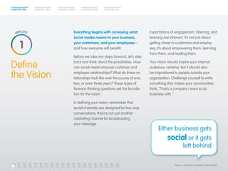 CHAPTER ONE CHAPTER THREECHAPTER TWO CHAPTER FOUR CHAPTER FIVE
Expectations of engagement, listening, and
learning are inherent. It’s not just about
getting closer to customers and employ-
ees; it’s about empowering them, learning
from them, and leading them.
Your vision should inspire your internal
audience, certainly. But it should also
be inspirational to people outside your
organization. Challenge yourself to write
something that makes your communities
think, “That’s a company I want to do
business with.”
Define
the Vision
Either business gets
social or it gets
left behind
Everything begins with conveying what
social media means to your business,
your customers, and your employees—
and how everyone will benefit.
Before we take any steps forward, let’s step
back and think about the possibilities. How
can social media improve customer and
employee relationships? What do these re-
lationships look like over the course of one,
two, or even three years? These types of
forward-thinking questions set the founda-
tion for the vision.
In defining your vision, remember that
social channels are designed for two-way
conversations; they’re not just another
marketing channel for broadcasting
your message.
1
(Source: Gartner, Business Gets Social)3 4 5 6 7 8 9 10 11 12 13 14 15 16 17 18 19 2021
 
