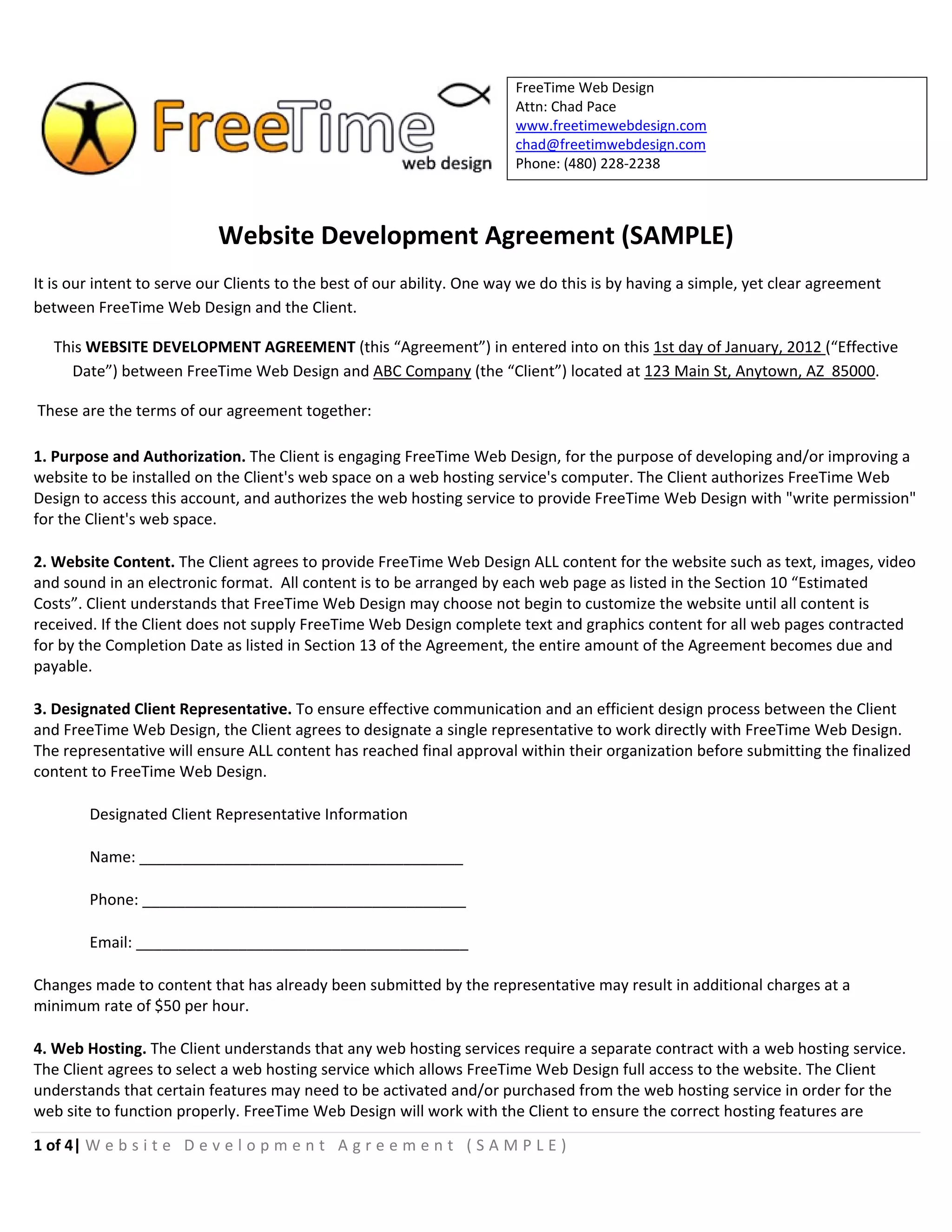  
                                                                           FreeTime Web Design
                                                                           Attn: Chad Pace 
                                                                           www.freetimewebdesign.com 
                                                                           chad@freetimwebdesign.com 
                                                                           Phone: (480) 228‐2238 
 


                            Website Development Agreement (SAMPLE) 
It is our intent to serve our Clients to the best of our ability. One way we do this is by having a simple, yet clear agreement 
between FreeTime Web Design and the Client. 

    This WEBSITE DEVELOPMENT AGREEMENT (this “Agreement”) in entered into on this 1st day of January, 2012 (“Effective 
      Date”) between FreeTime Web Design and ABC Company (the “Client”) located at 123 Main St, Anytown, AZ  85000. 

 These are the terms of our agreement together:  

1. Purpose and Authorization. The Client is engaging FreeTime Web Design, for the purpose of developing and/or improving a 
website to be installed on the Client's web space on a web hosting service's computer. The Client authorizes FreeTime Web 
Design to access this account, and authorizes the web hosting service to provide FreeTime Web Design with "write permission" 
for the Client's web space. 

2. Website Content. The Client agrees to provide FreeTime Web Design ALL content for the website such as text, images, video 
and sound in an electronic format.  All content is to be arranged by each web page as listed in the Section 10 “Estimated 
Costs”. Client understands that FreeTime Web Design may choose not begin to customize the website until all content is 
received. If the Client does not supply FreeTime Web Design complete text and graphics content for all web pages contracted 
for by the Completion Date as listed in Section 13 of the Agreement, the entire amount of the Agreement becomes due and 
payable.  

3. Designated Client Representative. To ensure effective communication and an efficient design process between the Client 
and FreeTime Web Design, the Client agrees to designate a single representative to work directly with FreeTime Web Design. 
The representative will ensure ALL content has reached final approval within their organization before submitting the finalized 
content to FreeTime Web Design. 

        Designated Client Representative Information 

        Name: ______________________________________ 

        Phone: ______________________________________ 

        Email: _______________________________________ 

Changes made to content that has already been submitted by the representative may result in additional charges at a 
minimum rate of $50 per hour. 

4. Web Hosting. The Client understands that any web hosting services require a separate contract with a web hosting service. 
The Client agrees to select a web hosting service which allows FreeTime Web Design full access to the website. The Client 
understands that certain features may need to be activated and/or purchased from the web hosting service in order for the 
web site to function properly. FreeTime Web Design will work with the Client to ensure the correct hosting features are 

1 of 4| W e b s i t e   D e v e l o p m e n t   A g r e e m e n t   ( S A M P L E )  
 
 