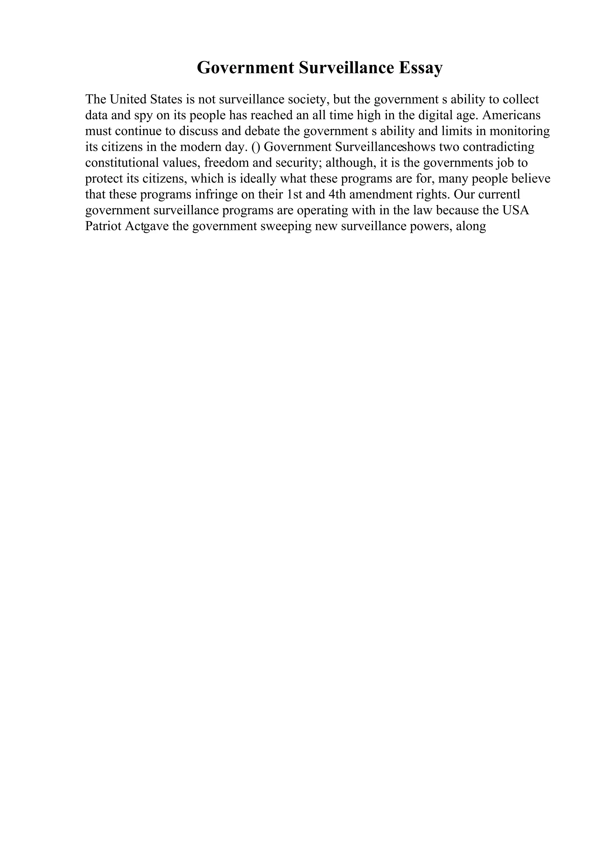 Government Surveillance Essay
The United States is not surveillance society, but the government s ability to collect
data and spy on its people has reached an all time high in the digital age. Americans
must continue to discuss and debate the government s ability and limits in monitoring
its citizens in the modern day. () Government Surveillanceshows two contradicting
constitutional values, freedom and security; although, it is the governments job to
protect its citizens, which is ideally what these programs are for, many people believe
that these programs infringe on their 1st and 4th amendment rights. Our currentl
government surveillance programs are operating with in the law because the USA
Patriot Actgave the government sweeping new surveillance powers, along
 