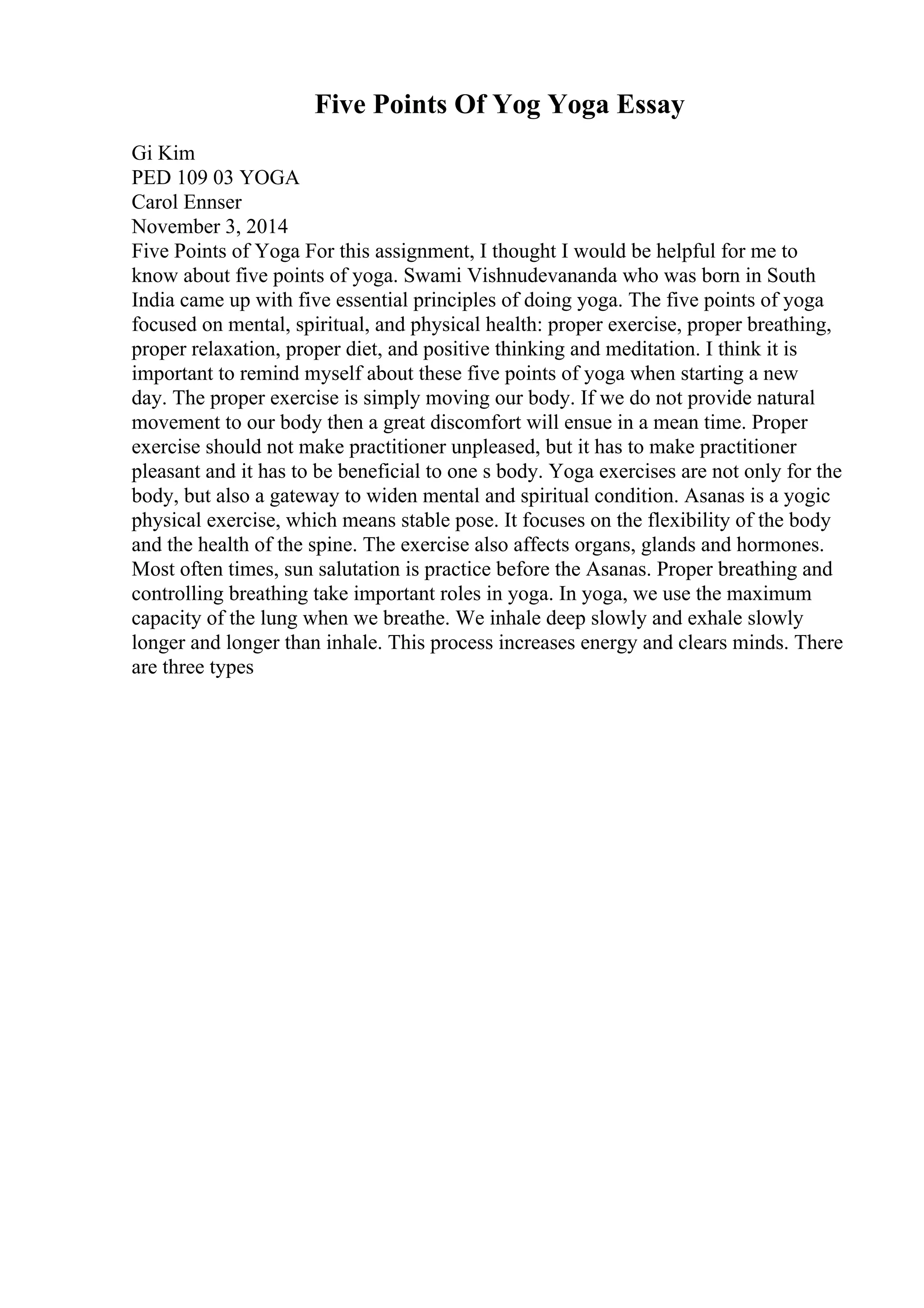 Five Points Of Yog Yoga Essay
Gi Kim
PED 109 03 YOGA
Carol Ennser
November 3, 2014
Five Points of Yoga For this assignment, I thought I would be helpful for me to
know about five points of yoga. Swami Vishnudevananda who was born in South
India came up with five essential principles of doing yoga. The five points of yoga
focused on mental, spiritual, and physical health: proper exercise, proper breathing,
proper relaxation, proper diet, and positive thinking and meditation. I think it is
important to remind myself about these five points of yoga when starting a new
day. The proper exercise is simply moving our body. If we do not provide natural
movement to our body then a great discomfort will ensue in a mean time. Proper
exercise should not make practitioner unpleased, but it has to make practitioner
pleasant and it has to be beneficial to one s body. Yoga exercises are not only for the
body, but also a gateway to widen mental and spiritual condition. Asanas is a yogic
physical exercise, which means stable pose. It focuses on the flexibility of the body
and the health of the spine. The exercise also affects organs, glands and hormones.
Most often times, sun salutation is practice before the Asanas. Proper breathing and
controlling breathing take important roles in yoga. In yoga, we use the maximum
capacity of the lung when we breathe. We inhale deep slowly and exhale slowly
longer and longer than inhale. This process increases energy and clears minds. There
are three types
 