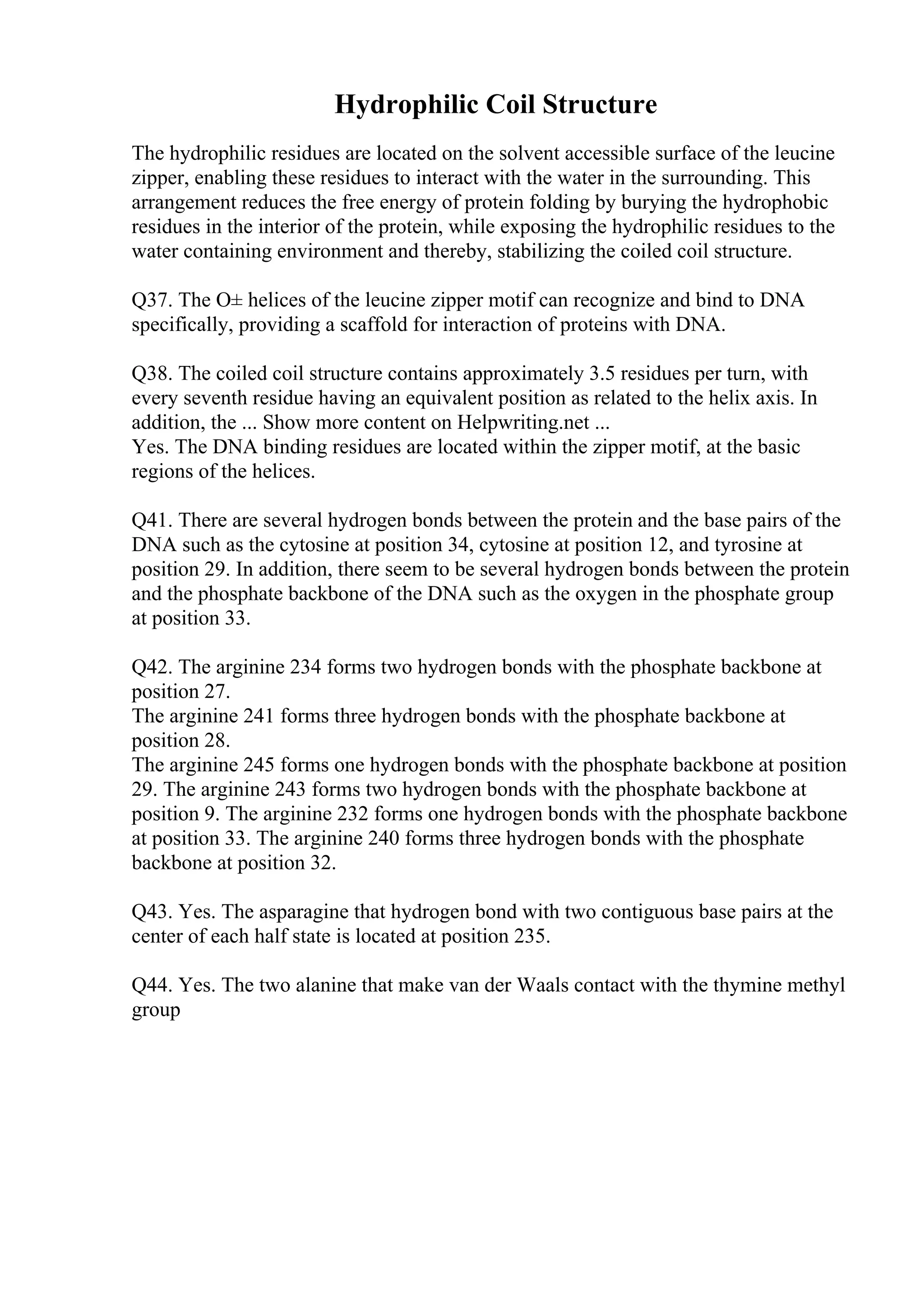 Hydrophilic Coil Structure
The hydrophilic residues are located on the solvent accessible surface of the leucine
zipper, enabling these residues to interact with the water in the surrounding. This
arrangement reduces the free energy of protein folding by burying the hydrophobic
residues in the interior of the protein, while exposing the hydrophilic residues to the
water containing environment and thereby, stabilizing the coiled coil structure.
Q37. The О± helices of the leucine zipper motif can recognize and bind to DNA
specifically, providing a scaffold for interaction of proteins with DNA.
Q38. The coiled coil structure contains approximately 3.5 residues per turn, with
every seventh residue having an equivalent position as related to the helix axis. In
addition, the ... Show more content on Helpwriting.net ...
Yes. The DNA binding residues are located within the zipper motif, at the basic
regions of the helices.
Q41. There are several hydrogen bonds between the protein and the base pairs of the
DNA such as the cytosine at position 34, cytosine at position 12, and tyrosine at
position 29. In addition, there seem to be several hydrogen bonds between the protein
and the phosphate backbone of the DNA such as the oxygen in the phosphate group
at position 33.
Q42. The arginine 234 forms two hydrogen bonds with the phosphate backbone at
position 27.
The arginine 241 forms three hydrogen bonds with the phosphate backbone at
position 28.
The arginine 245 forms one hydrogen bonds with the phosphate backbone at position
29. The arginine 243 forms two hydrogen bonds with the phosphate backbone at
position 9. The arginine 232 forms one hydrogen bonds with the phosphate backbone
at position 33. The arginine 240 forms three hydrogen bonds with the phosphate
backbone at position 32.
Q43. Yes. The asparagine that hydrogen bond with two contiguous base pairs at the
center of each half state is located at position 235.
Q44. Yes. The two alanine that make van der Waals contact with the thymine methyl
group
 