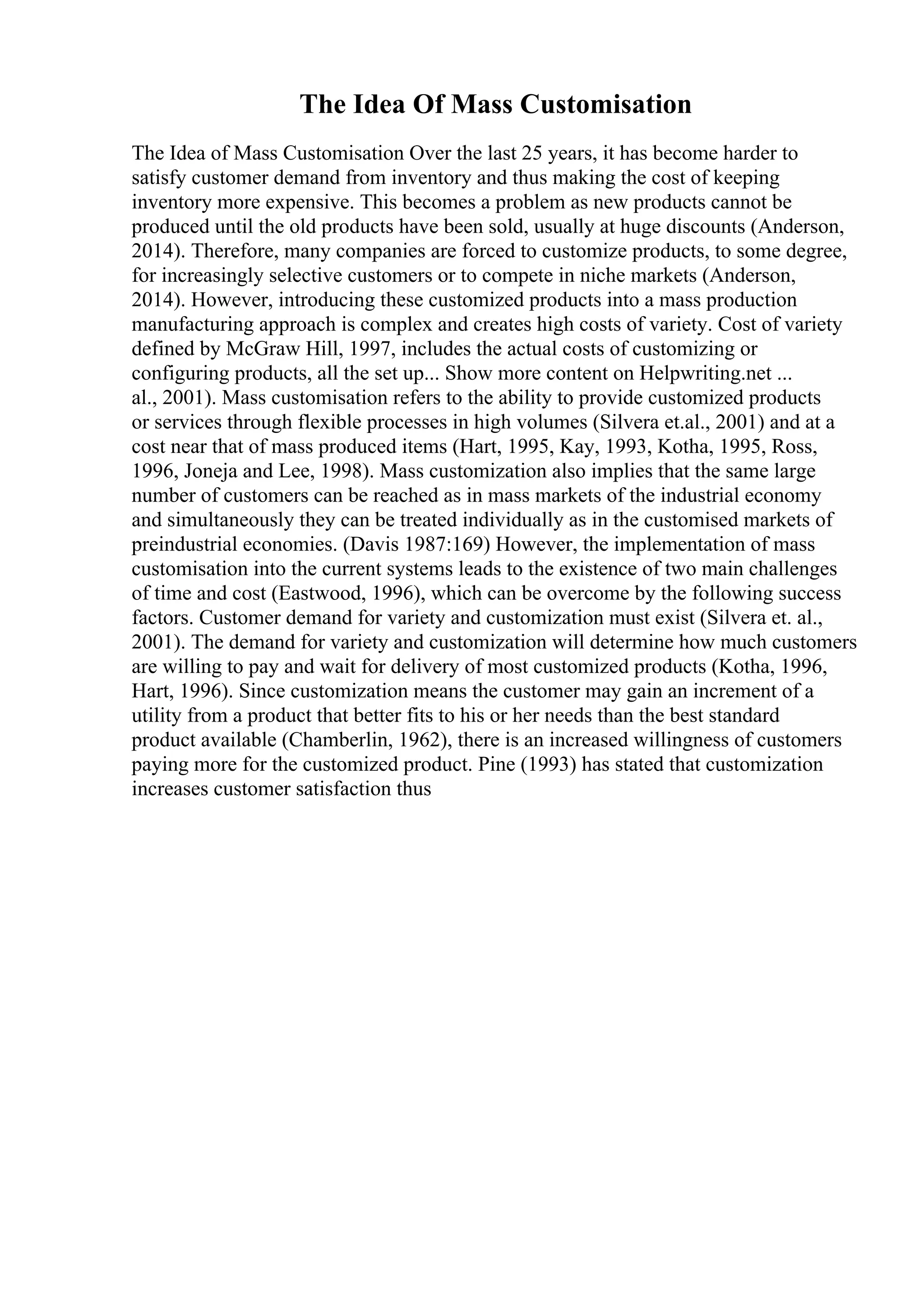 The Idea Of Mass Customisation
The Idea of Mass Customisation Over the last 25 years, it has become harder to
satisfy customer demand from inventory and thus making the cost of keeping
inventory more expensive. This becomes a problem as new products cannot be
produced until the old products have been sold, usually at huge discounts (Anderson,
2014). Therefore, many companies are forced to customize products, to some degree,
for increasingly selective customers or to compete in niche markets (Anderson,
2014). However, introducing these customized products into a mass production
manufacturing approach is complex and creates high costs of variety. Cost of variety
defined by McGraw Hill, 1997, includes the actual costs of customizing or
configuring products, all the set up... Show more content on Helpwriting.net ...
al., 2001). Mass customisation refers to the ability to provide customized products
or services through flexible processes in high volumes (Silvera et.al., 2001) and at a
cost near that of mass produced items (Hart, 1995, Kay, 1993, Kotha, 1995, Ross,
1996, Joneja and Lee, 1998). Mass customization also implies that the same large
number of customers can be reached as in mass markets of the industrial economy
and simultaneously they can be treated individually as in the customised markets of
preindustrial economies. (Davis 1987:169) However, the implementation of mass
customisation into the current systems leads to the existence of two main challenges
of time and cost (Eastwood, 1996), which can be overcome by the following success
factors. Customer demand for variety and customization must exist (Silvera et. al.,
2001). The demand for variety and customization will determine how much customers
are willing to pay and wait for delivery of most customized products (Kotha, 1996,
Hart, 1996). Since customization means the customer may gain an increment of a
utility from a product that better fits to his or her needs than the best standard
product available (Chamberlin, 1962), there is an increased willingness of customers
paying more for the customized product. Pine (1993) has stated that customization
increases customer satisfaction thus
 