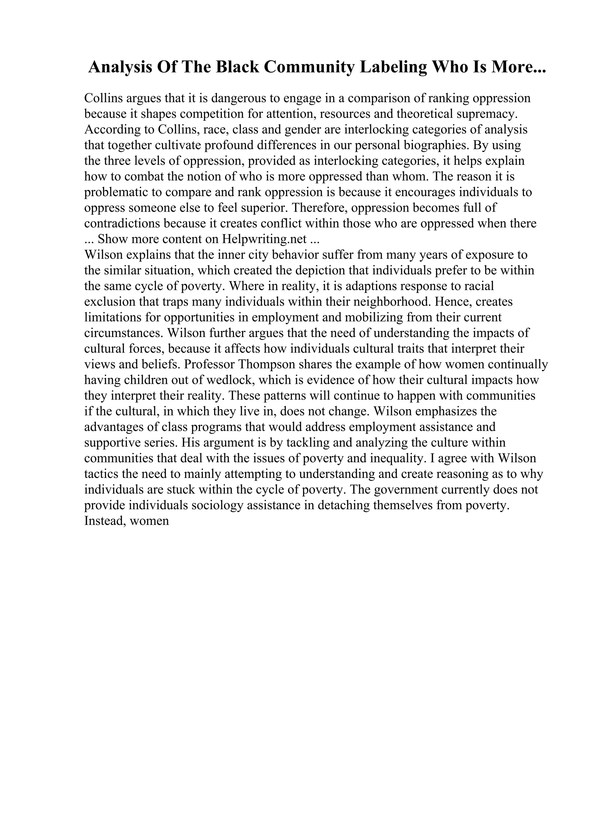 Analysis Of The Black Community Labeling Who Is More...
Collins argues that it is dangerous to engage in a comparison of ranking oppression
because it shapes competition for attention, resources and theoretical supremacy.
According to Collins, race, class and gender are interlocking categories of analysis
that together cultivate profound differences in our personal biographies. By using
the three levels of oppression, provided as interlocking categories, it helps explain
how to combat the notion of who is more oppressed than whom. The reason it is
problematic to compare and rank oppression is because it encourages individuals to
oppress someone else to feel superior. Therefore, oppression becomes full of
contradictions because it creates conflict within those who are oppressed when there
... Show more content on Helpwriting.net ...
Wilson explains that the inner city behavior suffer from many years of exposure to
the similar situation, which created the depiction that individuals prefer to be within
the same cycle of poverty. Where in reality, it is adaptions response to racial
exclusion that traps many individuals within their neighborhood. Hence, creates
limitations for opportunities in employment and mobilizing from their current
circumstances. Wilson further argues that the need of understanding the impacts of
cultural forces, because it affects how individuals cultural traits that interpret their
views and beliefs. Professor Thompson shares the example of how women continually
having children out of wedlock, which is evidence of how their cultural impacts how
they interpret their reality. These patterns will continue to happen with communities
if the cultural, in which they live in, does not change. Wilson emphasizes the
advantages of class programs that would address employment assistance and
supportive series. His argument is by tackling and analyzing the culture within
communities that deal with the issues of poverty and inequality. I agree with Wilson
tactics the need to mainly attempting to understanding and create reasoning as to why
individuals are stuck within the cycle of poverty. The government currently does not
provide individuals sociology assistance in detaching themselves from poverty.
Instead, women
 