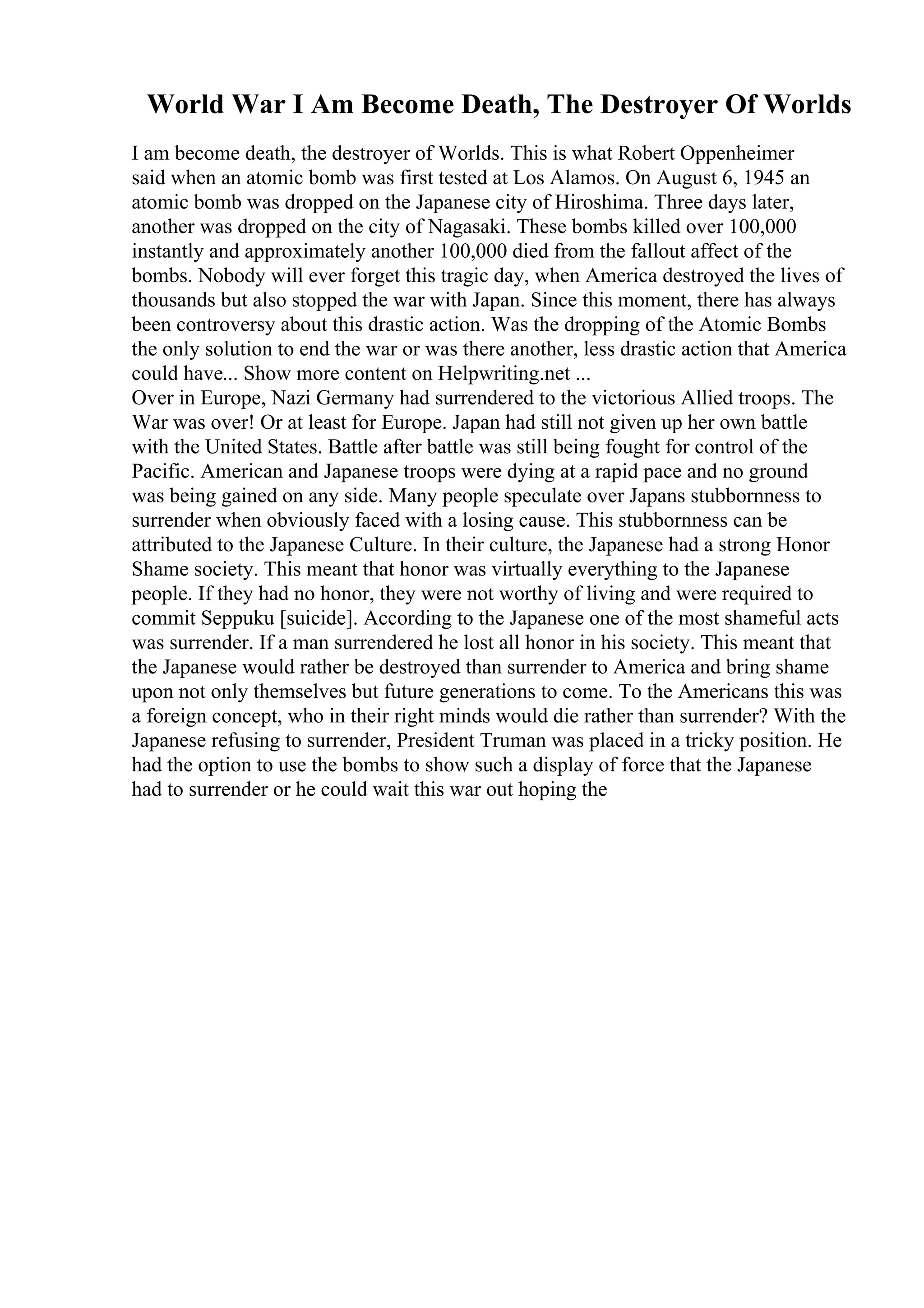 World War I Am Become Death, The Destroyer Of Worlds
I am become death, the destroyer of Worlds. This is what Robert Oppenheimer
said when an atomic bomb was first tested at Los Alamos. On August 6, 1945 an
atomic bomb was dropped on the Japanese city of Hiroshima. Three days later,
another was dropped on the city of Nagasaki. These bombs killed over 100,000
instantly and approximately another 100,000 died from the fallout affect of the
bombs. Nobody will ever forget this tragic day, when America destroyed the lives of
thousands but also stopped the war with Japan. Since this moment, there has always
been controversy about this drastic action. Was the dropping of the Atomic Bombs
the only solution to end the war or was there another, less drastic action that America
could have... Show more content on Helpwriting.net ...
Over in Europe, Nazi Germany had surrendered to the victorious Allied troops. The
War was over! Or at least for Europe. Japan had still not given up her own battle
with the United States. Battle after battle was still being fought for control of the
Pacific. American and Japanese troops were dying at a rapid pace and no ground
was being gained on any side. Many people speculate over Japans stubbornness to
surrender when obviously faced with a losing cause. This stubbornness can be
attributed to the Japanese Culture. In their culture, the Japanese had a strong Honor
Shame society. This meant that honor was virtually everything to the Japanese
people. If they had no honor, they were not worthy of living and were required to
commit Seppuku [suicide]. According to the Japanese one of the most shameful acts
was surrender. If a man surrendered he lost all honor in his society. This meant that
the Japanese would rather be destroyed than surrender to America and bring shame
upon not only themselves but future generations to come. To the Americans this was
a foreign concept, who in their right minds would die rather than surrender? With the
Japanese refusing to surrender, President Truman was placed in a tricky position. He
had the option to use the bombs to show such a display of force that the Japanese
had to surrender or he could wait this war out hoping the
 