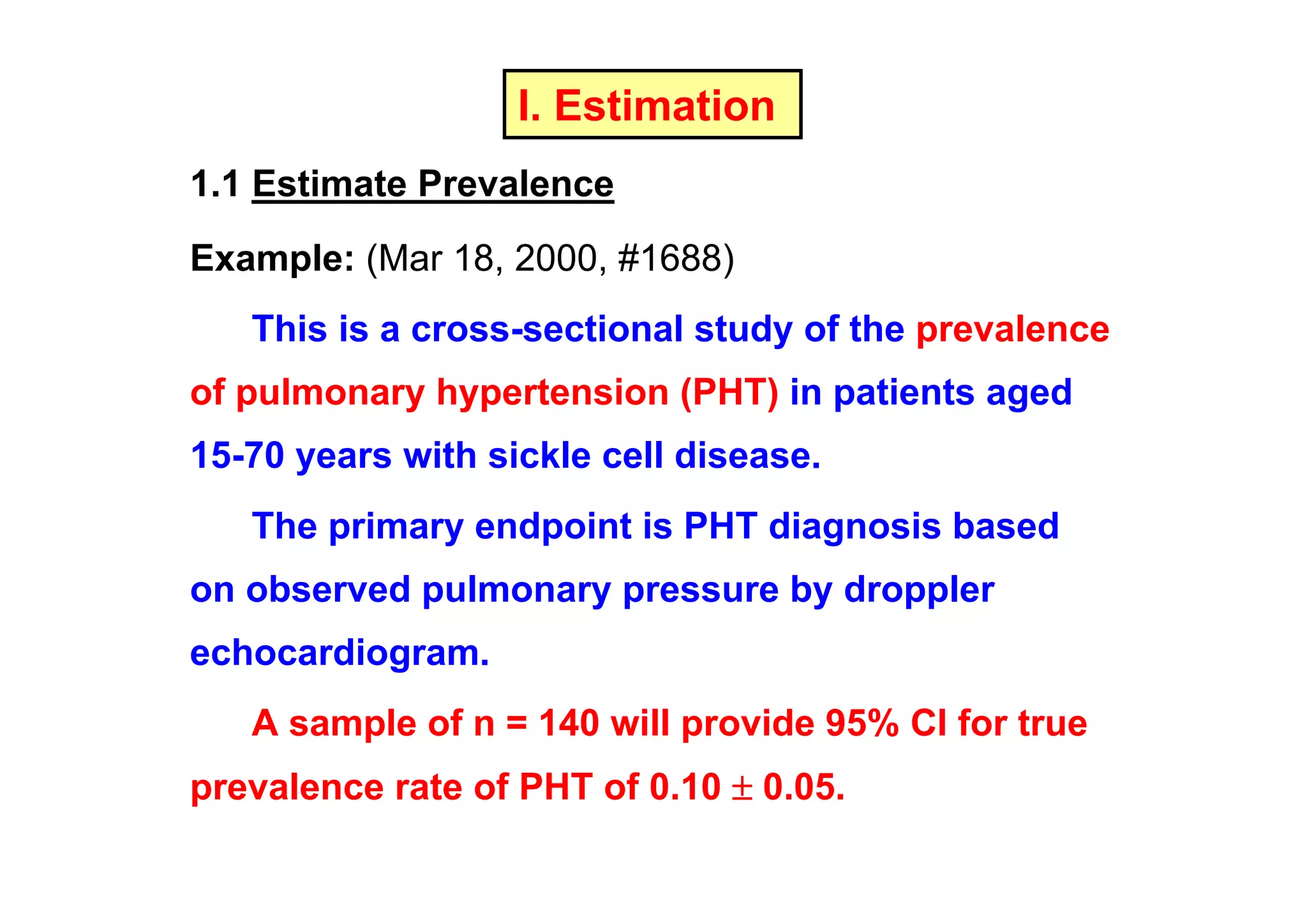 I. Estimation
1.1 Estimate Prevalence
Example: (Mar 18, 2000, #1688)
This is a cross-sectional study of the prevalence
of pulmonary hypertension (PHT) in patients aged
15-70 years with sickle cell disease.
The primary endpoint is PHT diagnosis based
on observed pulmonary pressure by droppler
echocardiogram.
A sample of n = 140 will provide 95% CI for true
prevalence rate of PHT of 0.10 ± 0.05.

 