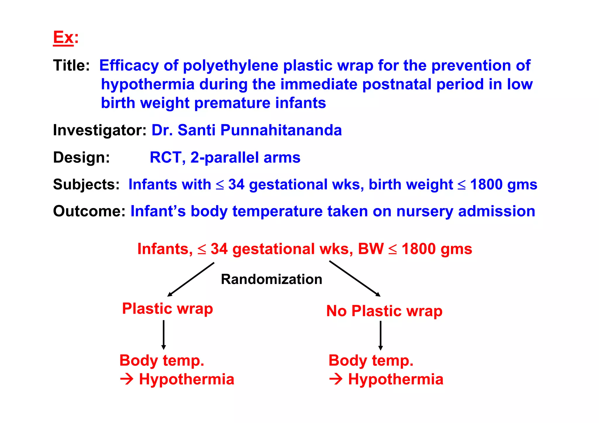 Ex:
Title: Efficacy of polyethylene plastic wrap for the prevention of
hypothermia during the immediate postnatal period in low
birth weight premature infants
Investigator: Dr. Santi Punnahitananda
Design:

RCT, 2-parallel arms

Subjects: Infants with ≤ 34 gestational wks, birth weight ≤ 1800 gms

Outcome: Infant’s body temperature taken on nursery admission
Infants, ≤ 34 gestational wks, BW ≤ 1800 gms
Randomization

Plastic wrap

No Plastic wrap

Body temp.
Hypothermia

Body temp.
Hypothermia

 