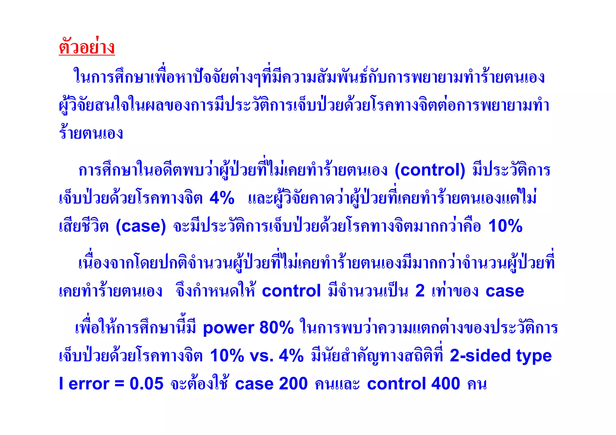 ตัวอยาง
ในการศึกษาเพื่อหาปจจัยตางๆที่มีความสัมพันธกับการพยายามทํารายตนเอง
ผูวิจัยสนใจในผลของการมีประวัติการเจ็บปวยดวยโรคทางจิตตอการพยายามทํา
รายตนเอง
การศึกษาในอดีตพบวาผูปวยที่ไมเคยทํารายตนเอง (control) มีประวัติการ
เจ็บปวยดวยโรคทางจิต 4% และผูวิจัยคาดวาผูปวยที่เคยทํารายตนเองแตไม
เสียชีวิต (case) จะมีประวัติการเจ็บปวยดวยโรคทางจิตมากกวาคือ 10%
เนื่องจากโดยปกติจํานวนผูปวยที่ไมเคยทํารายตนเองมีมากกวาจํานวนผูปวยที่
เคยทํารายตนเอง จึงกําหนดให control มีจํานวนเปน 2 เทาของ case
เพื่อใหการศึกษานี้มี power 80% ในการพบวาความแตกตางของประวัติการ
เจ็บปวยดวยโรคทางจิต 10% vs. 4% มีนัยสําคัญทางสถิติที่ 2-sided type
I error = 0.05 จะตองใช case 200 คนและ control 400 คน

 