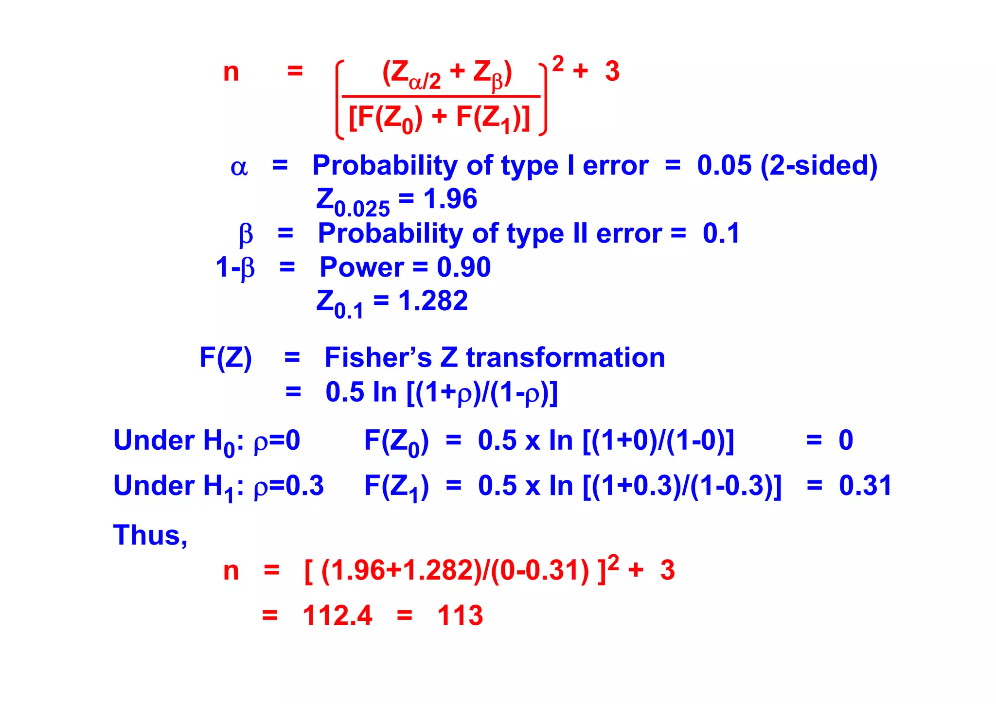 n

=

(Zα/2 + Zβ)

2

+ 3

[F(Z0) + F(Z1)]
α = Probability of type I error = 0.05 (2-sided)
Z0.025 = 1.96
β = Probability of type II error = 0.1
1-β = Power = 0.90
Z0.1 = 1.282
F(Z)

= Fisher’s Z transformation
= 0.5 ln [(1+ρ)/(1-ρ)]

Under H0: ρ=0

F(Z0) = 0.5 x ln [(1+0)/(1-0)]

Under H1: ρ=0.3

F(Z1) = 0.5 x ln [(1+0.3)/(1-0.3)] = 0.31

Thus,
n = [ (1.96+1.282)/(0-0.31) ]2 + 3
= 112.4 = 113

= 0

 