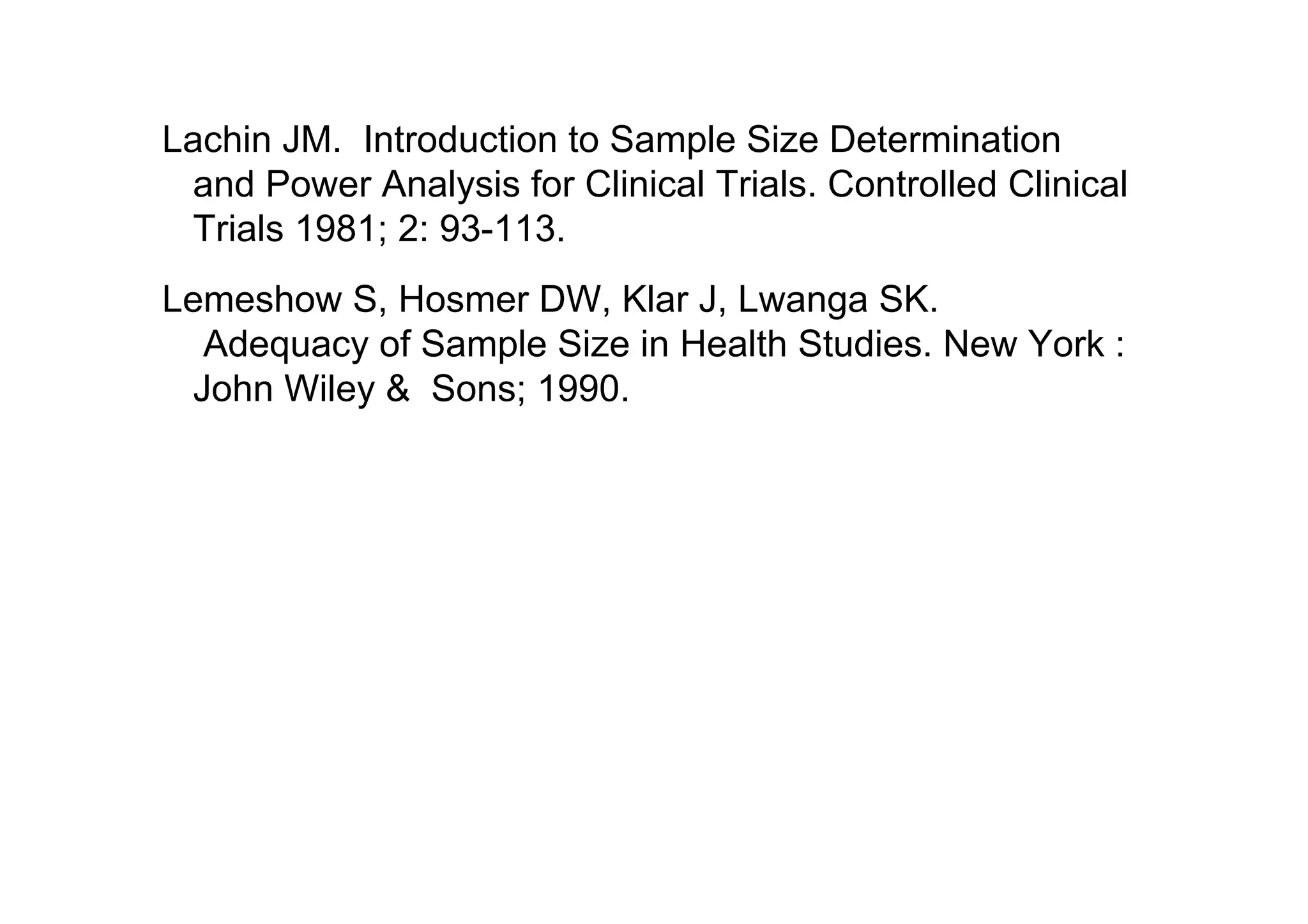 Lachin JM. Introduction to Sample Size Determination
and Power Analysis for Clinical Trials. Controlled Clinical
Trials 1981; 2: 93-113.
Lemeshow S, Hosmer DW, Klar J, Lwanga SK.
Adequacy of Sample Size in Health Studies. New York :
John Wiley & Sons; 1990.

 