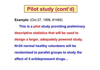 Pilot study (cont’d)
Example: (Oct 27, 1998, #1465)
This is a pilot study providing preliminary
descriptive statistics that will be used to
design a larger, adequately powered study.
N=24 normal healthy volunteers will be
randomized to parallel groups to study the
effect of 4 antidepressant drugs…

 