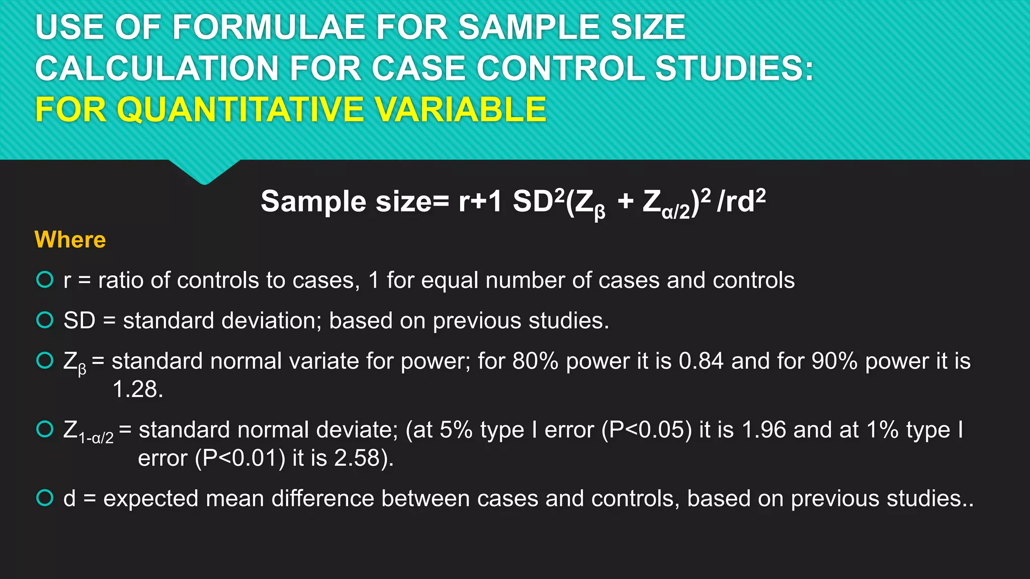 USE OF FORMULAE FOR SAMPLE SIZE
CALCULATION FOR CASE CONTROL STUDIES:
FOR QUANTITATIVE VARIABLE
Sample size= r+1 SD2(Zβ + Zα/2)2 /rd2
Where
 r = ratio of controls to cases, 1 for equal number of cases and controls
 SD = standard deviation; based on previous studies.
 Zβ = standard normal variate for power; for 80% power it is 0.84 and for 90% power it is
1.28.
 Z1-α/2 = standard normal deviate; (at 5% type I error (P<0.05) it is 1.96 and at 1% type I
error (P<0.01) it is 2.58).
 d = expected mean difference between cases and controls, based on previous studies..
 