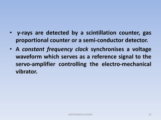 • γ-rays are detected by a scintillation counter, gas
proportional counter or a semi-conductor detector.
• A constant frequency clock synchronises a voltage
waveform which serves as a reference signal to the
servo-amplifier controlling the electro-mechanical
vibrator.
26SANTHANAM SCSVMV
 
