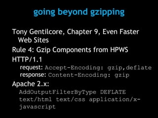 going beyond gzipping 
Tony Gentilcore, Chapter 9, Even Faster 
Web Sites 
Rule 4: Gzip Components from HPWS 
HTTP/1.1 
request: Accept-Encoding: gzip,deflate 
response: Content-Encoding: gzip 
Apache 2.x: 
AddOutputFilterByType DEFLATE 
text/html text/css application/x-javascript 
 