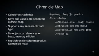 19
Chronicle Map
● ConcurrentHashMap
● Keys and values are serialized
outside heap
● Supports any serializable data
type
● No objects or references on
heap, memory efficient
● http://chronicle.software/product
s/chronicle-map/
Map<Long, long[]> graph =
ChronicleMap
.of(Long.class, long[].class)
.entries(1_000_000_000L)
.averageValue(new long[150])
.create();
 
