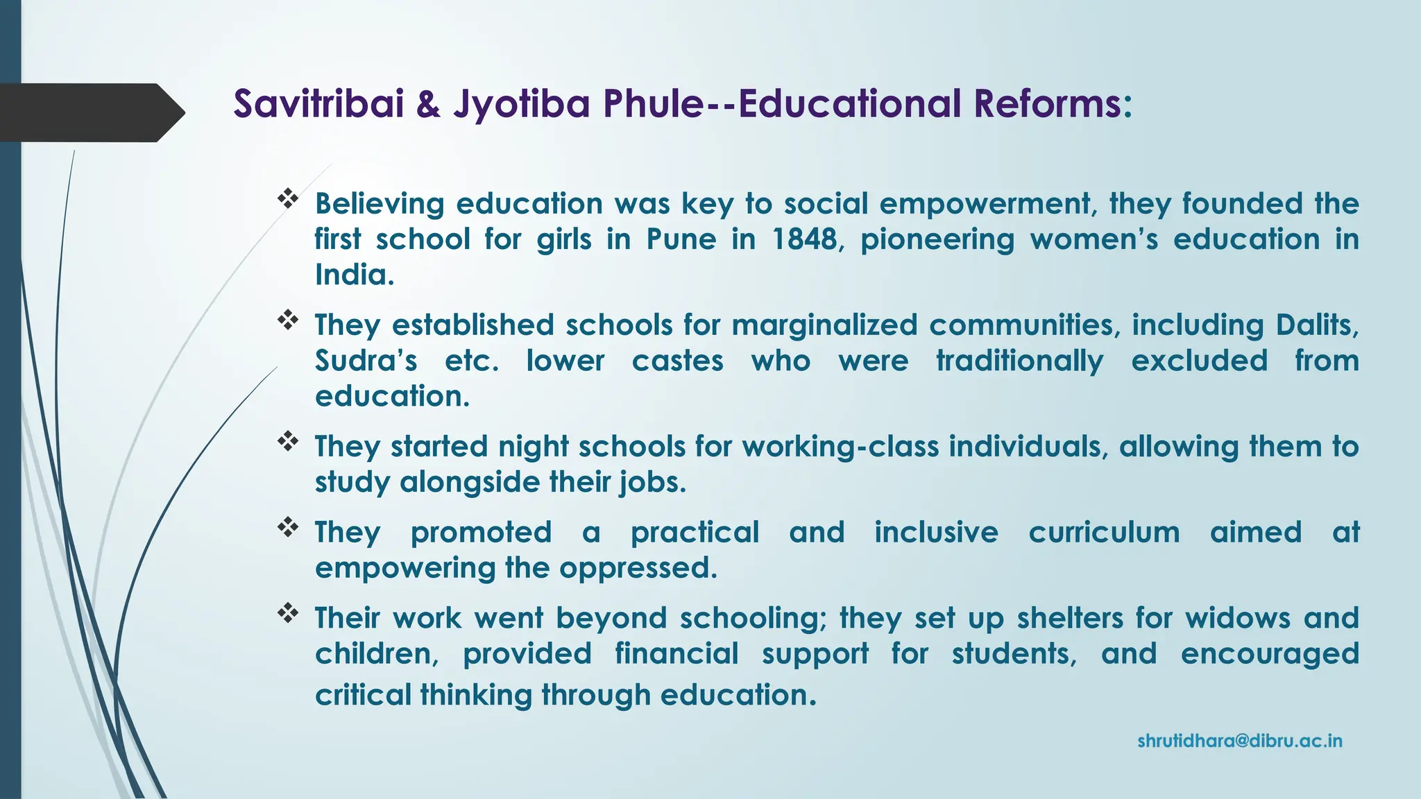 Savitribai & Jyotiba Phule--Educational Reforms:
 Believing education was key to social empowerment, they founded the
first school for girls in Pune in 1848, pioneering women’s education in
India.
 They established schools for marginalized communities, including Dalits,
Sudra’s etc. lower castes who were traditionally excluded from
education.
 They started night schools for working-class individuals, allowing them to
study alongside their jobs.
 They promoted a practical and inclusive curriculum aimed at
empowering the oppressed.
 Their work went beyond schooling; they set up shelters for widows and
children, provided financial support for students, and encouraged
critical thinking through education.
 