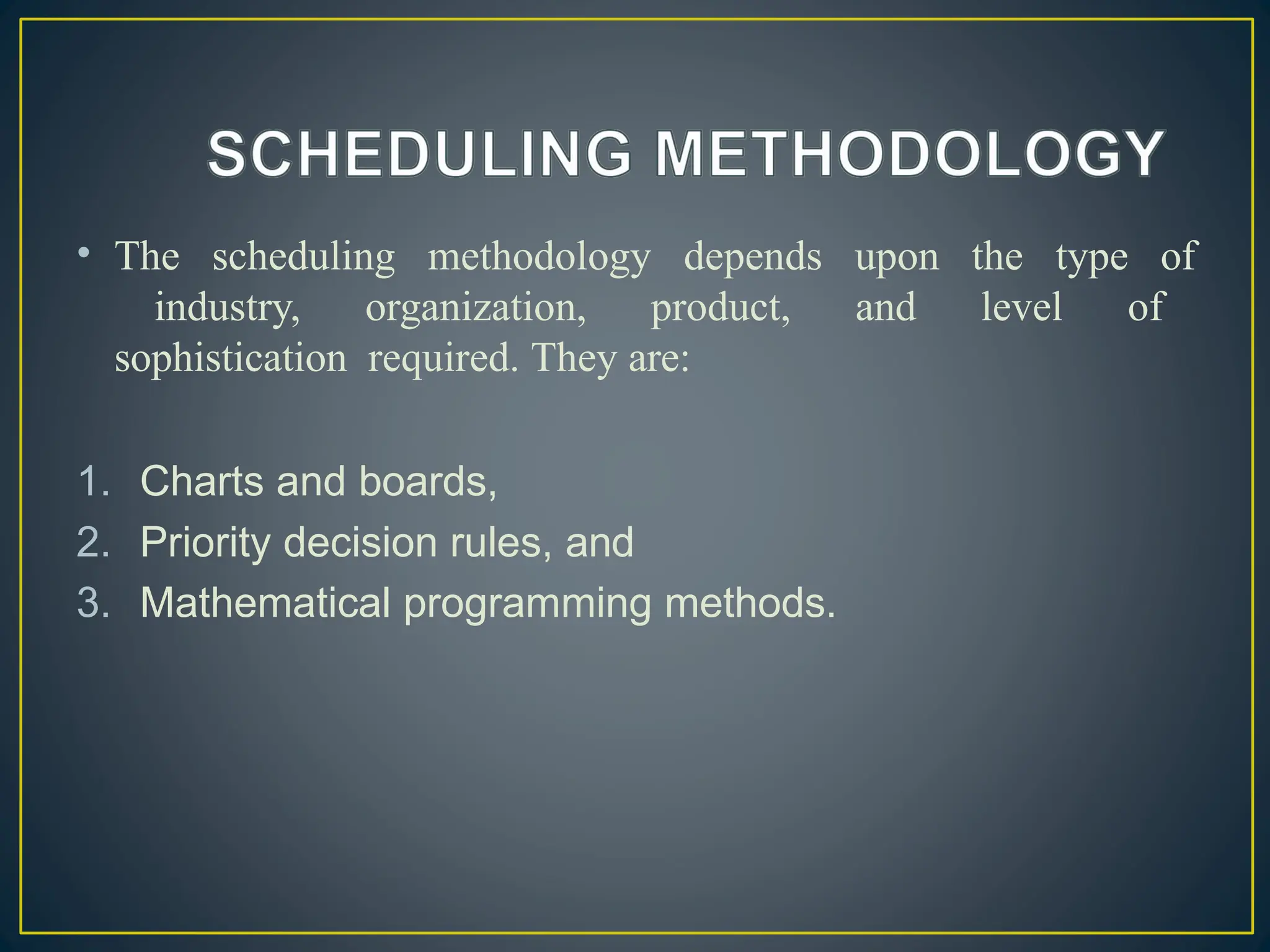 • The scheduling methodology depends upon the type of
industry, organization, product, and level of
sophistication required. They are:
1. Charts and boards,
2. Priority decision rules, and
3. Mathematical programming methods.
 