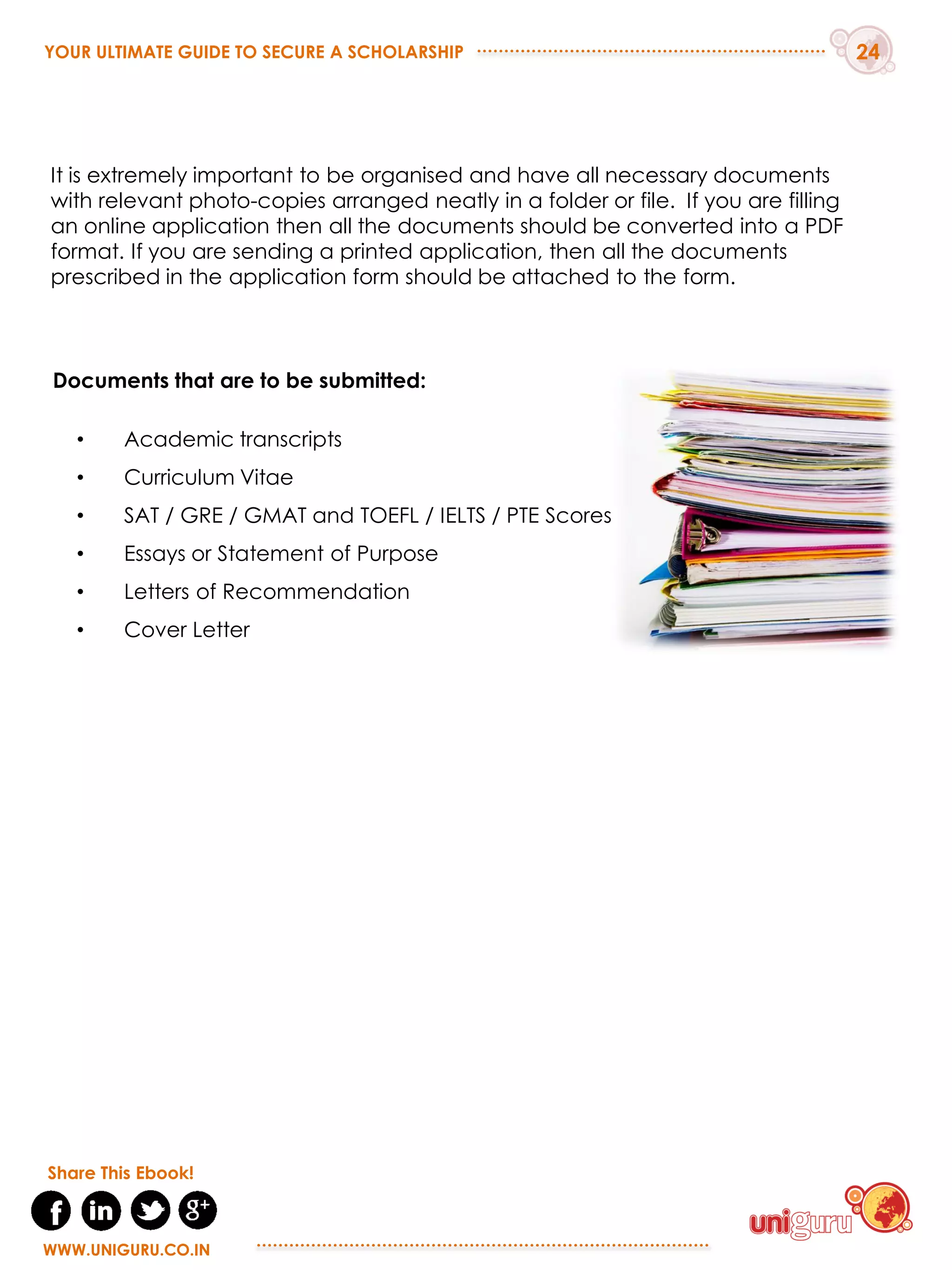 Documents that are to be submitted:
• Academic transcripts
• Curriculum Vitae
• SAT / GRE / GMAT and TOEFL / IELTS / PTE Scores
• Essays or Statement of Purpose
• Letters of Recommendation
• Cover Letter
It is extremely important to be organised and have all necessary documents
with relevant photo-copies arranged neatly in a folder or file. If you are filling
an online application then all the documents should be converted into a PDF
format. If you are sending a printed application, then all the documents
prescribed in the application form should be attached to the form.
YOUR ULTIMATE GUIDE TO SECURE A SCHOLARSHIP 24
WWW.UNIGURU.CO.IN
WWW.UNIGURU.CO.IN
Share This Ebook!
 
