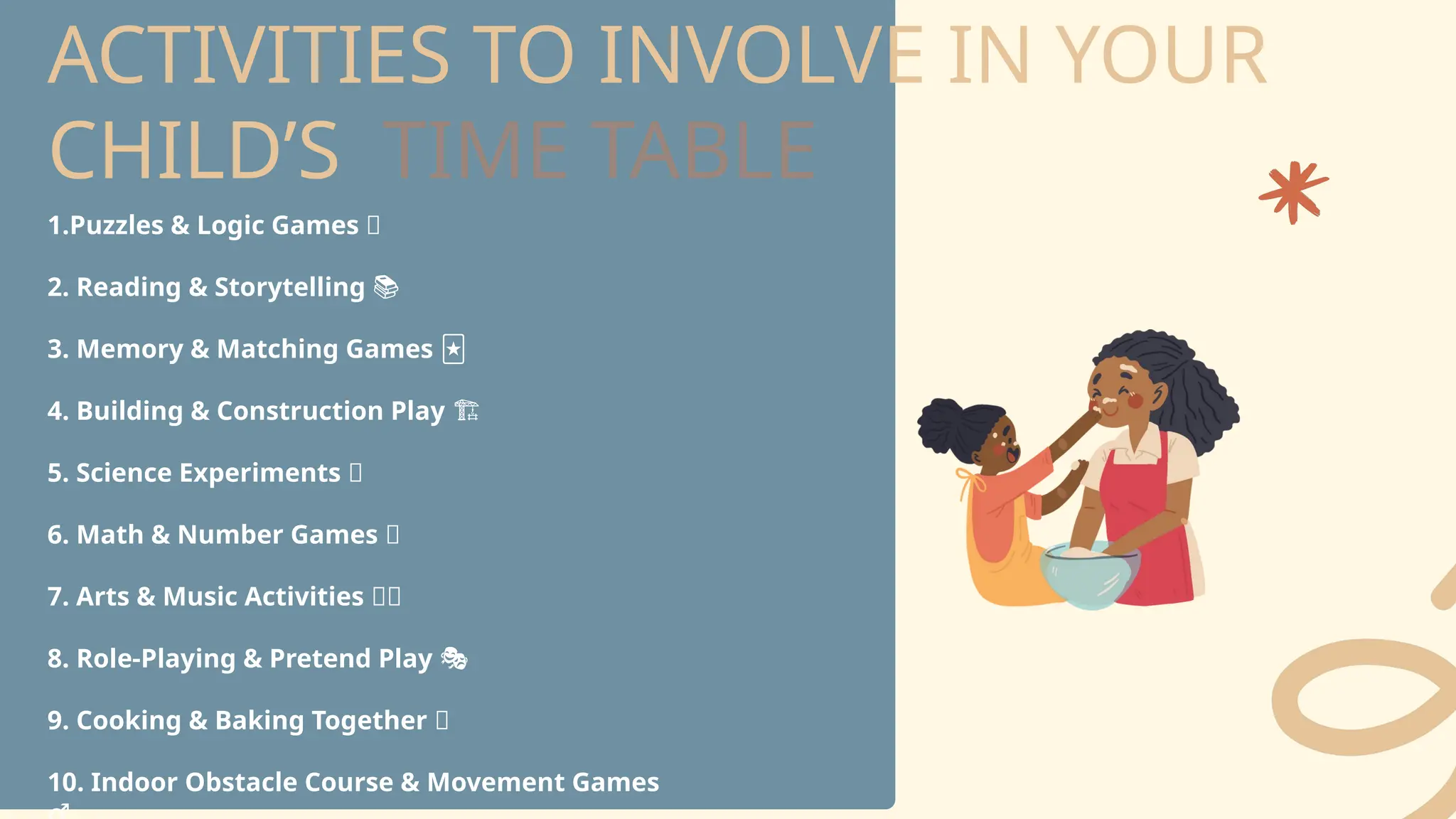ACTIVITIES TO INVOLVE IN YOUR
CHILD’S TIME TABLE
1.Puzzles & Logic Games 🧩
2. Reading & Storytelling 📚
3. Memory & Matching Games 🃏
4. Building & Construction Play
️ 🏗️
5. Science Experiments 🔬
6. Math & Number Games 🔢
7. Arts & Music Activities 🎨🎶
8. Role-Playing & Pretend Play 🎭
9. Cooking & Baking Together 🍪
10. Indoor Obstacle Course & Movement Games ‍
 